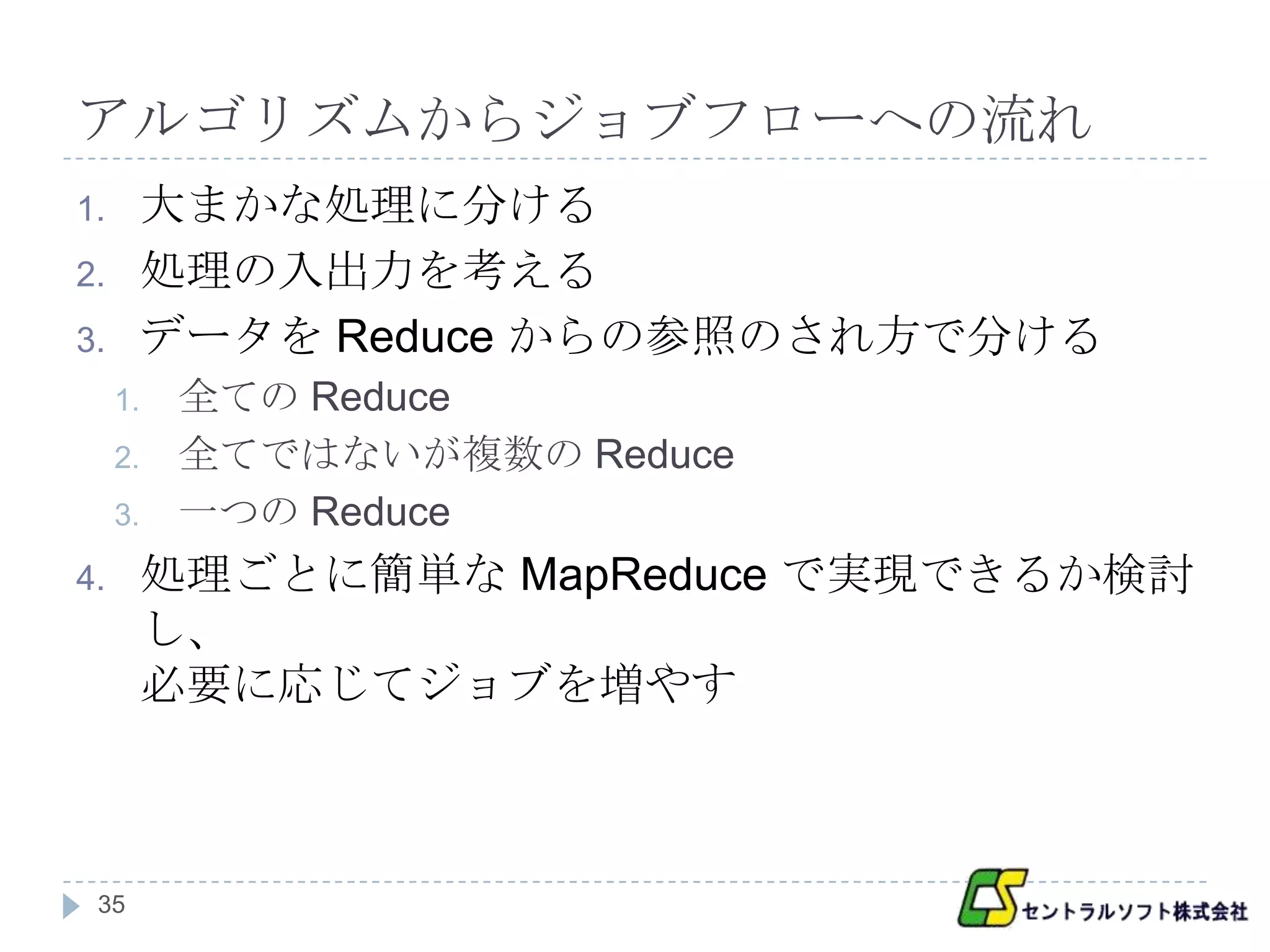 アルゴリズムからジョブフローへの流れ
1.    大まかな処理に分ける
2.    処理の入出力を考える
3.    データを Reduce からの参照のされ方で分ける
     1.   全ての Reduce
     2.   全てではないが複数の Reduce
     3.   一つの Reduce
4.    処理ごとに簡単な MapReduce で実現できるか検討
      し、
      必要に応じてジョブを増やす



 35
 