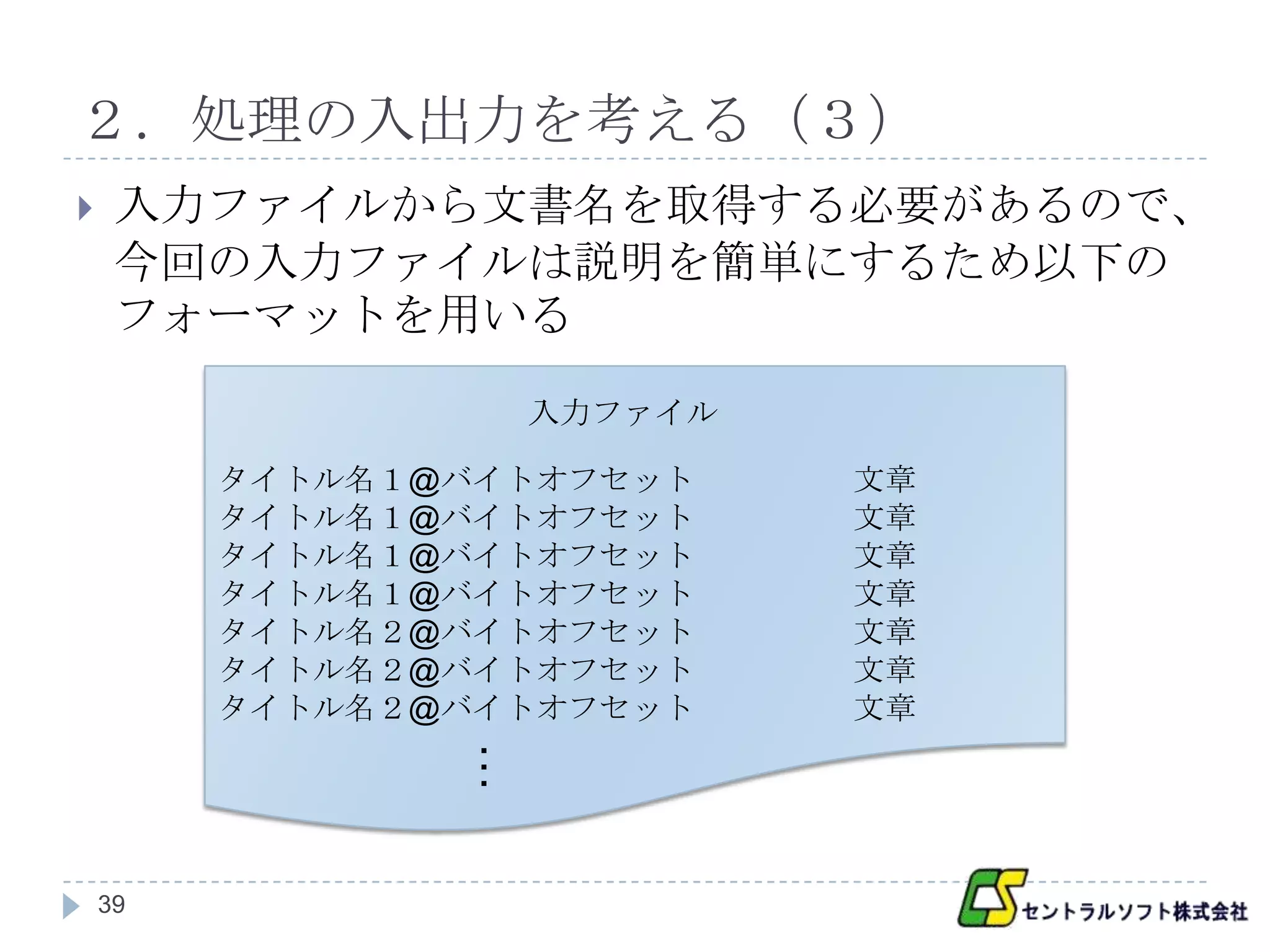 ２．処理の入出力を考える（３）
    入力ファイルから文書名を取得する必要があるので、
     今回の入力ファイルは説明を簡単にするため以下の
     フォーマットを用いる

                    入力ファイル

         タイトル名１@バイトオフセット     文章
         タイトル名１@バイトオフセット     文章
         タイトル名１@バイトオフセット     文章
         タイトル名１@バイトオフセット     文章
         タイトル名２@バイトオフセット     文章
         タイトル名２@バイトオフセット     文章
         タイトル名２@バイトオフセット     文章
                …




    39
 