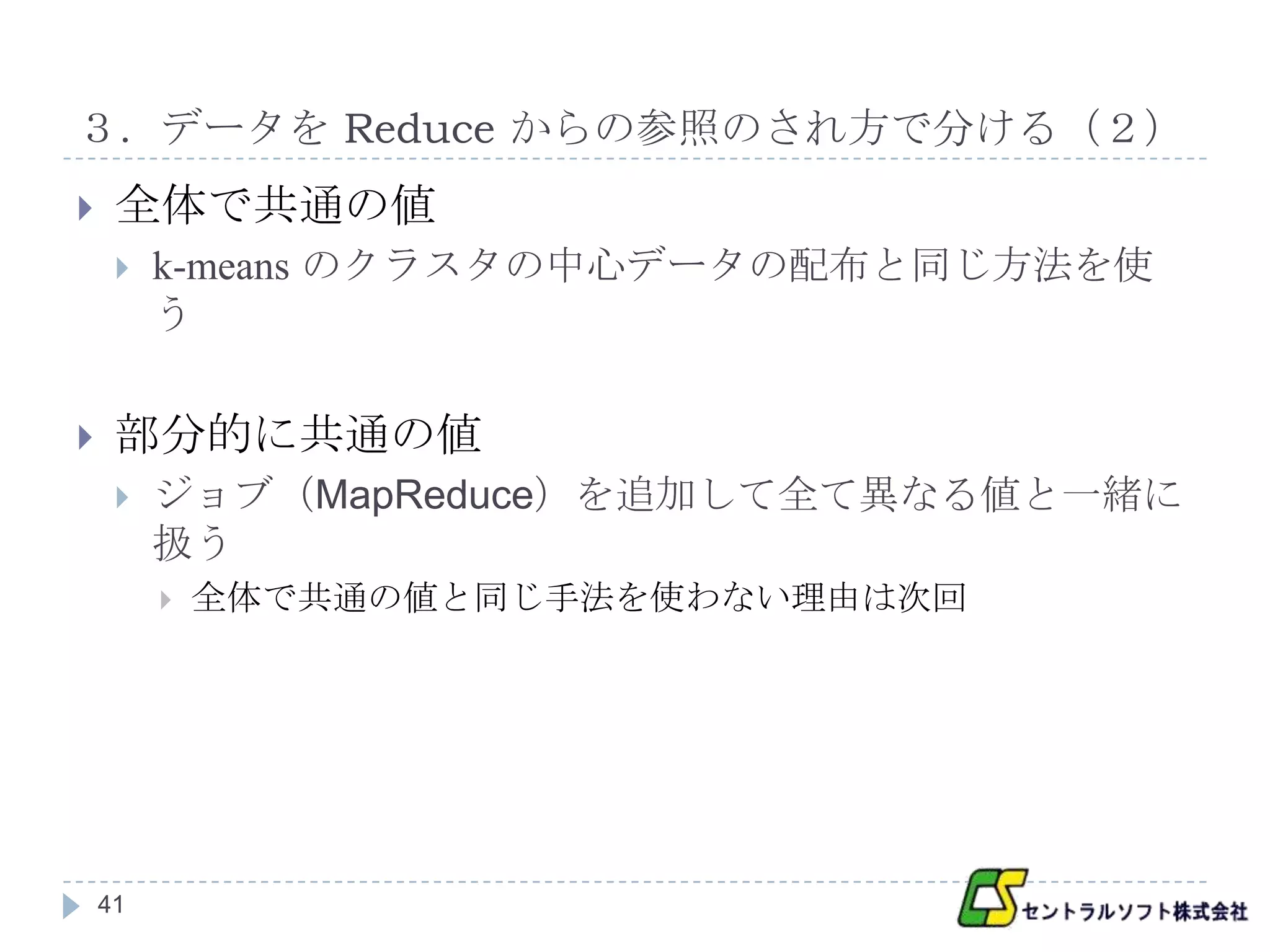 ３．データを Reduce からの参照のされ方で分ける（２）
    全体で共通の値
        k-means のクラスタの中心データの配布と同じ方法を使
         う

    部分的に共通の値
        ジョブ（MapReduce）を追加して全て異なる値と一緒に
         扱う
            全体で共通の値と同じ手法を使わない理由は次回




    41
 