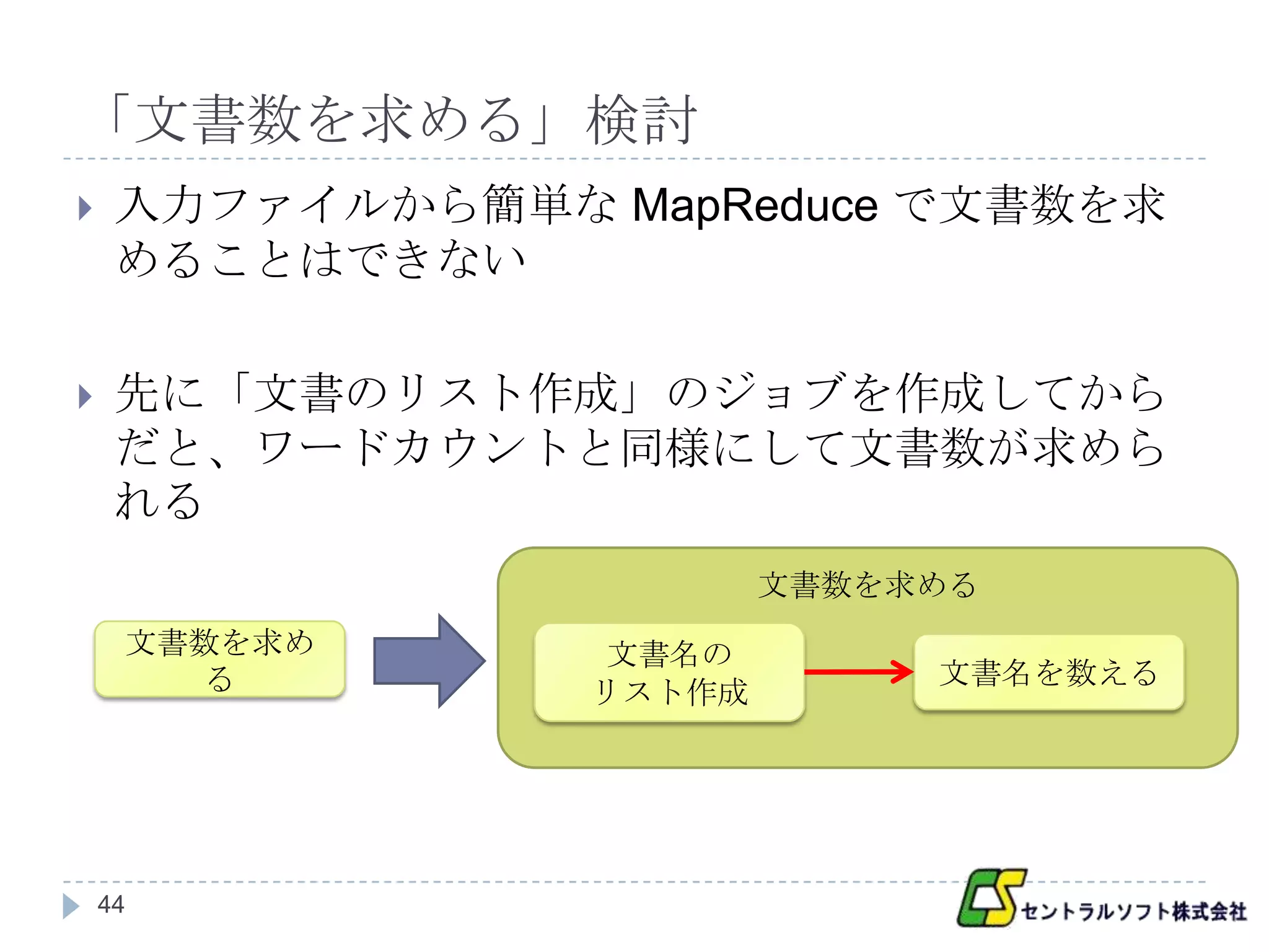「文書数を求める」検討
    入力ファイルから簡単な MapReduce で文書数を求
     めることはできない

    先に「文書のリスト作成」のジョブを作成してから
     だと、ワードカウントと同様にして文書数が求めら
     れる
                         文書数を求める
     文書数を求め       文書名の
       る                      文書名を数える
                 リスト作成




    44
 