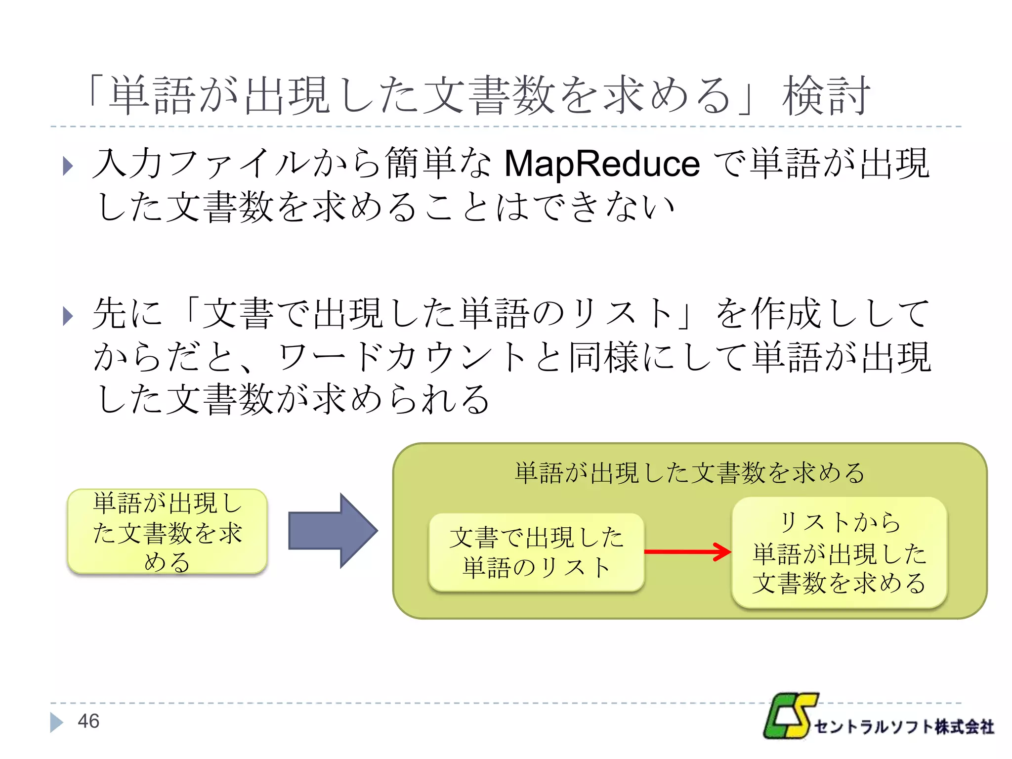 「単語が出現した文書数を求める」検討
    入力ファイルから簡単な MapReduce で単語が出現
     した文書数を求めることはできない

    先に「文書で出現した単語のリスト」を作成しして
     からだと、ワードカウントと同様にして単語が出現
     した文書数が求められる
                   単語が出現した文書数を求める
     単語が出現し
     た文書数を求                  リストから
                文書で出現した
       める                   単語が出現した
                 単語のリスト
                            文書数を求める




    46
 