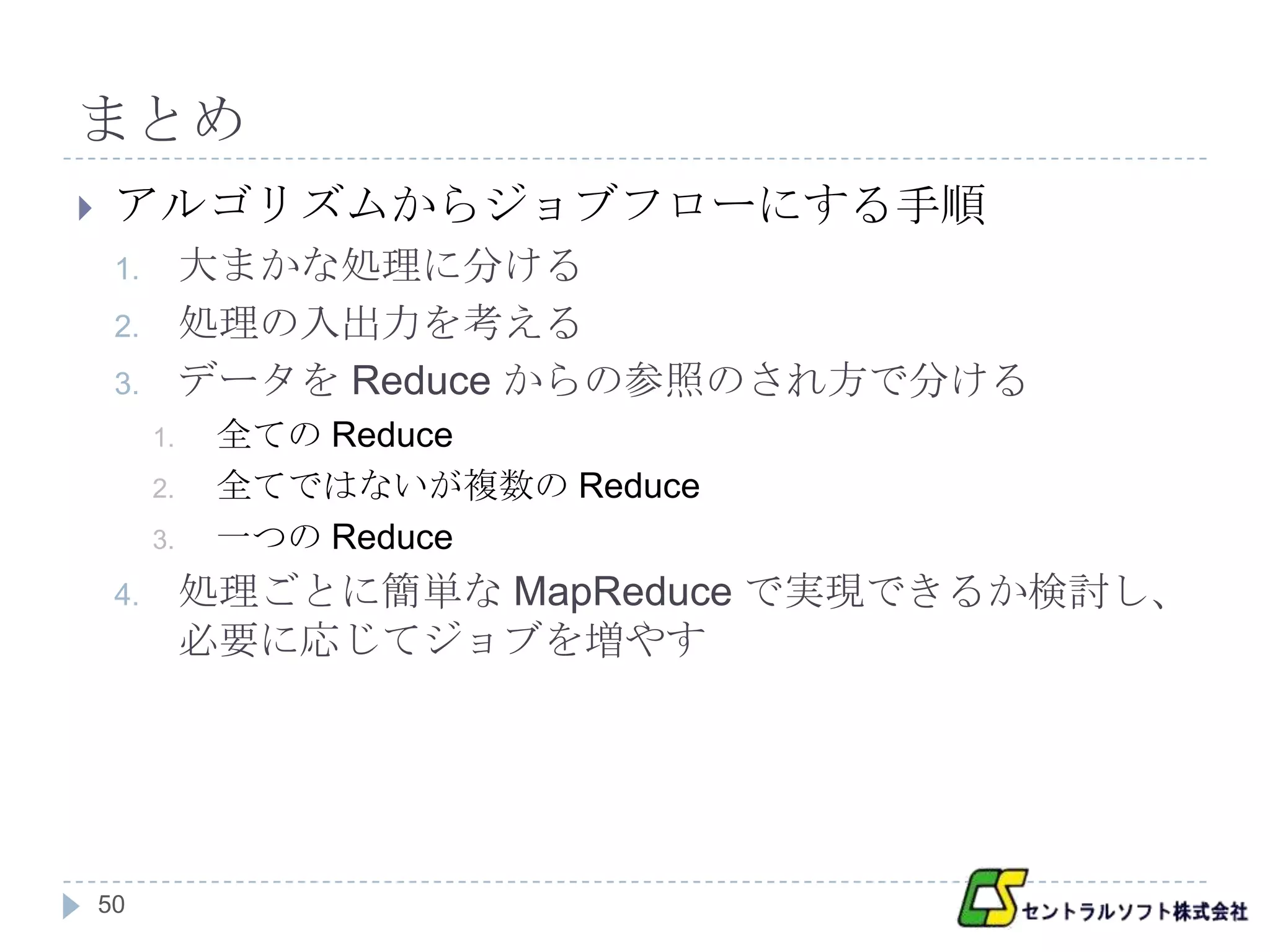 まとめ
    アルゴリズムからジョブフローにする手順
     1.        大まかな処理に分ける
     2.        処理の入出力を考える
     3.        データを Reduce からの参照のされ方で分ける
          1.    全ての Reduce
          2.    全てではないが複数の Reduce
          3.    一つの Reduce
     4.        処理ごとに簡単な MapReduce で実現できるか検討し、
               必要に応じてジョブを増やす




    50
 