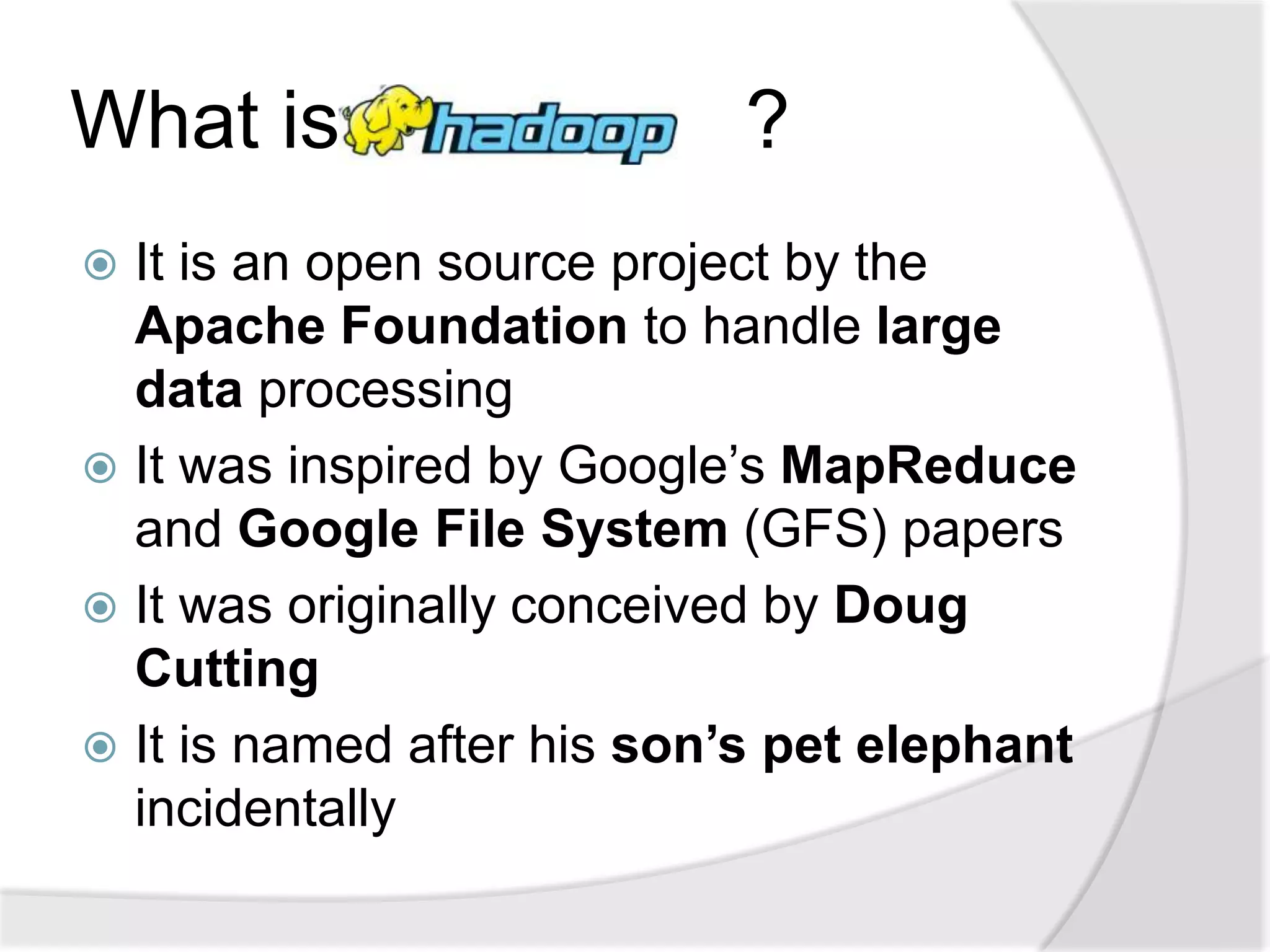 What is                     ?
 It is an open source project by the
  Apache Foundation to handle large
  data processing
 It was inspired by Google’s MapReduce
  and Google File System (GFS) papers
 It was originally conceived by Doug
  Cutting
 It is named after his son’s pet elephant
  incidentally
 