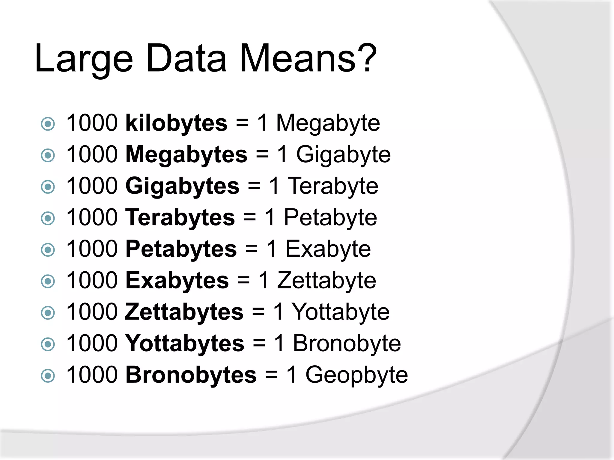 Large Data Means?
   1000 kilobytes = 1 Megabyte
   1000 Megabytes = 1 Gigabyte
   1000 Gigabytes = 1 Terabyte
   1000 Terabytes = 1 Petabyte
   1000 Petabytes = 1 Exabyte
   1000 Exabytes = 1 Zettabyte
   1000 Zettabytes = 1 Yottabyte
   1000 Yottabytes = 1 Bronobyte
   1000 Bronobytes = 1 Geopbyte
 