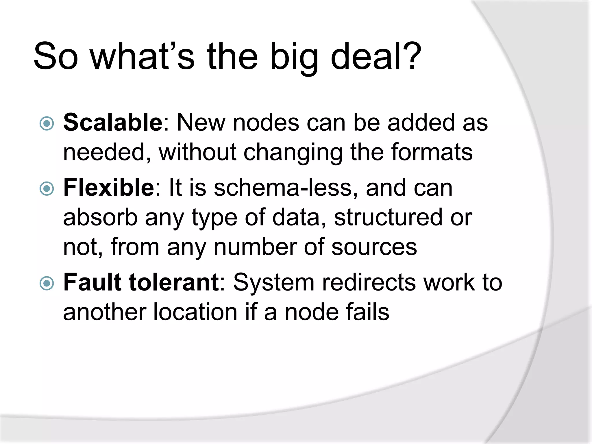 So what’s the big deal?
 Scalable: New nodes can be added as
  needed, without changing the formats
 Flexible: It is schema-less, and can
  absorb any type of data, structured or
  not, from any number of sources
 Fault tolerant: System redirects work to
  another location if a node fails
 