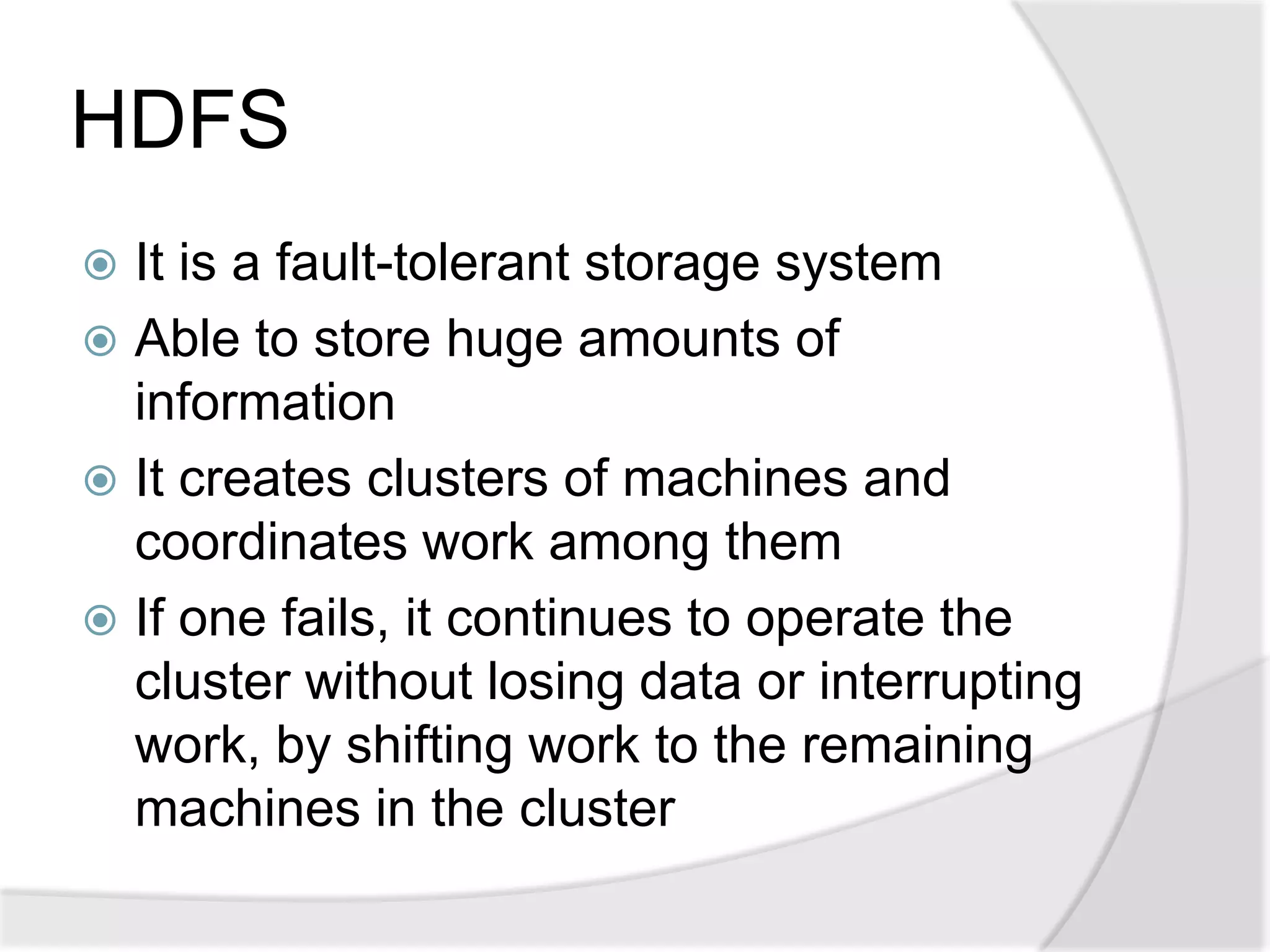 HDFS
 It is a fault-tolerant storage system
 Able to store huge amounts of
  information
 It creates clusters of machines and
  coordinates work among them
 If one fails, it continues to operate the
  cluster without losing data or interrupting
  work, by shifting work to the remaining
  machines in the cluster
 