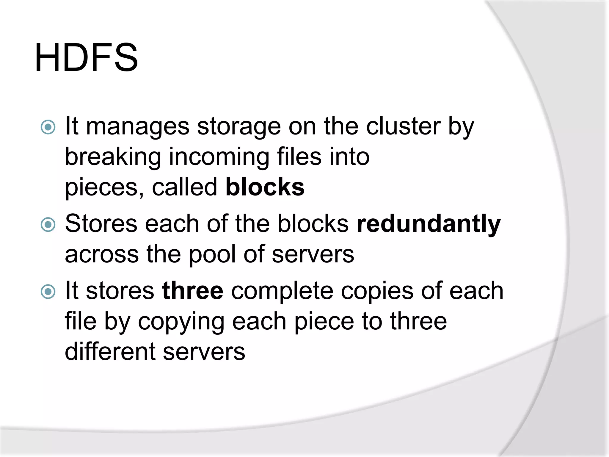 HDFS
 It manages storage on the cluster by
  breaking incoming files into
  pieces, called blocks
 Stores each of the blocks redundantly
  across the pool of servers
 It stores three complete copies of each
  file by copying each piece to three
  different servers
 
