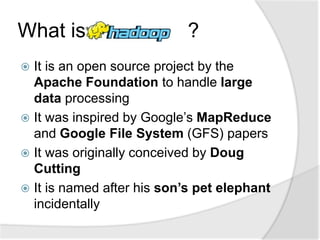 What is                     ?
 It is an open source project by the
  Apache Foundation to handle large
  data processing
 It was inspired by Google’s MapReduce
  and Google File System (GFS) papers
 It was originally conceived by Doug
  Cutting
 It is named after his son’s pet elephant
  incidentally
 