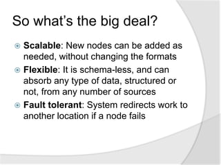 So what’s the big deal?
 Scalable: New nodes can be added as
  needed, without changing the formats
 Flexible: It is schema-less, and can
  absorb any type of data, structured or
  not, from any number of sources
 Fault tolerant: System redirects work to
  another location if a node fails
 