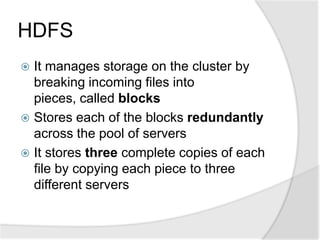 HDFS
 It manages storage on the cluster by
  breaking incoming files into
  pieces, called blocks
 Stores each of the blocks redundantly
  across the pool of servers
 It stores three complete copies of each
  file by copying each piece to three
  different servers
 