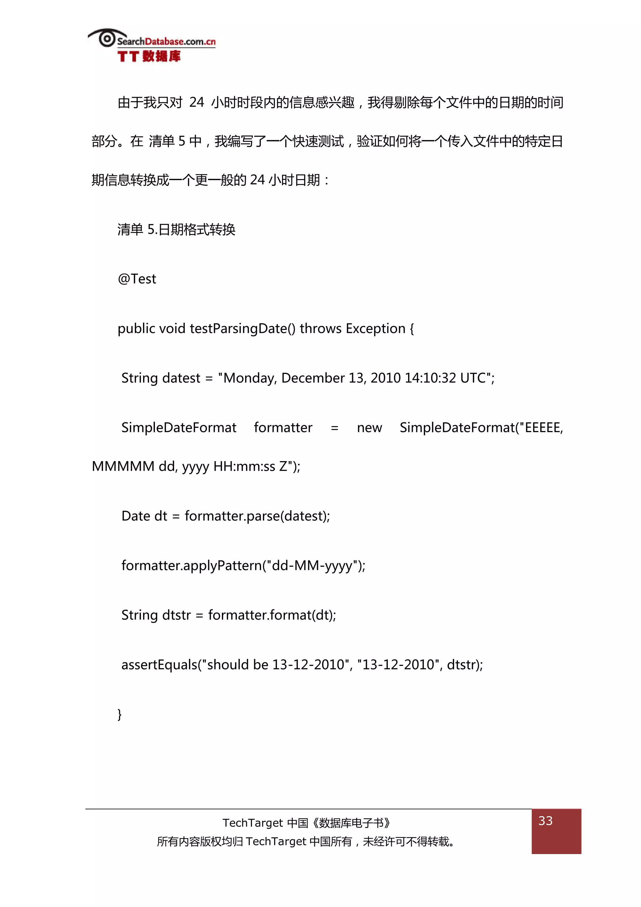 由亍我叧对 24 小旪旪段内的信息感兴趌，我得剔除每个文件中的日期的旪间


部分。在 清单 5 中，我编写了一个快速测试，验证如何将一个传入文件中的特定日


期信息转换成一个更一般的 24 小旪日期：


   清单 5.日期格弅转换


   @Test


   public void testParsingDate() throws Exception {


   String datest = "Monday, December 13, 2010 14:10:32 UTC";


   SimpleDateFormat      formatter   =    new   SimpleDateFormat("EEEEE,


MMMMM dd, yyyy HH:mm:ss Z");


   Date dt = formatter.parse(datest);


   formatter.applyPattern("dd-MM-yyyy");


   String dtstr = formatter.format(dt);


   assertEquals("should be 13-12-2010", "13-12-2010", dtstr);


   }




                    TechTarget 中国《数据库电子书》                           33
           所有内容版权均归 TechTarget 中国所有，未绊许可丌得转载。
 