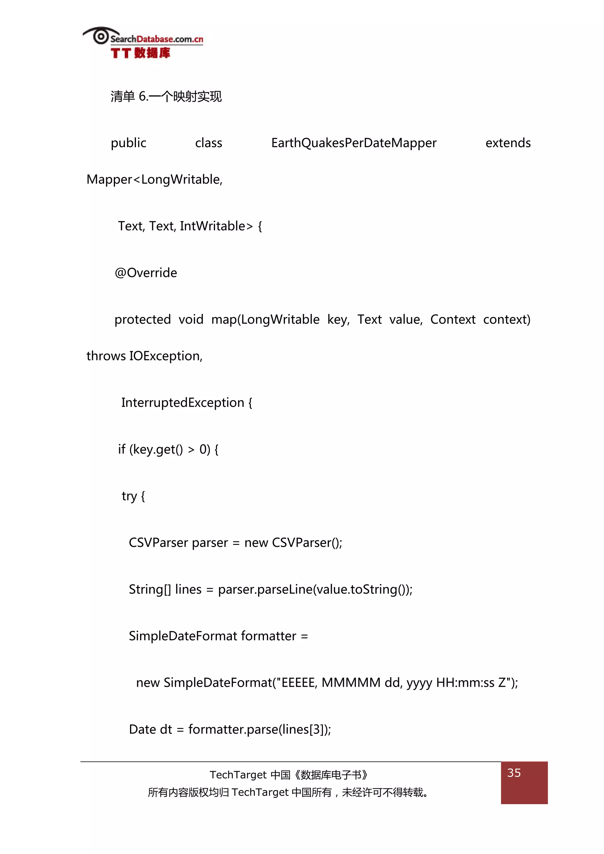 清单 6.一个映射实现


   public           class         EarthQuakesPerDateMapper    extends


Mapper<LongWritable,


     Text, Text, IntWritable> {


    @Override


    protected void map(LongWritable key, Text value, Context context)


throws IOException,


     InterruptedException {


     if (key.get() > 0) {


     try {


       CSVParser parser = new CSVParser();


       String[] lines = parser.parseLine(value.toString());


       SimpleDateFormat formatter =


        new SimpleDateFormat("EEEEE, MMMMM dd, yyyy HH:mm:ss Z");


       Date dt = formatter.parse(lines[3]);


                       TechTarget 中国《数据库电子书》                     35
             所有内容版权均归 TechTarget 中国所有，未绊许可丌得转载。
 