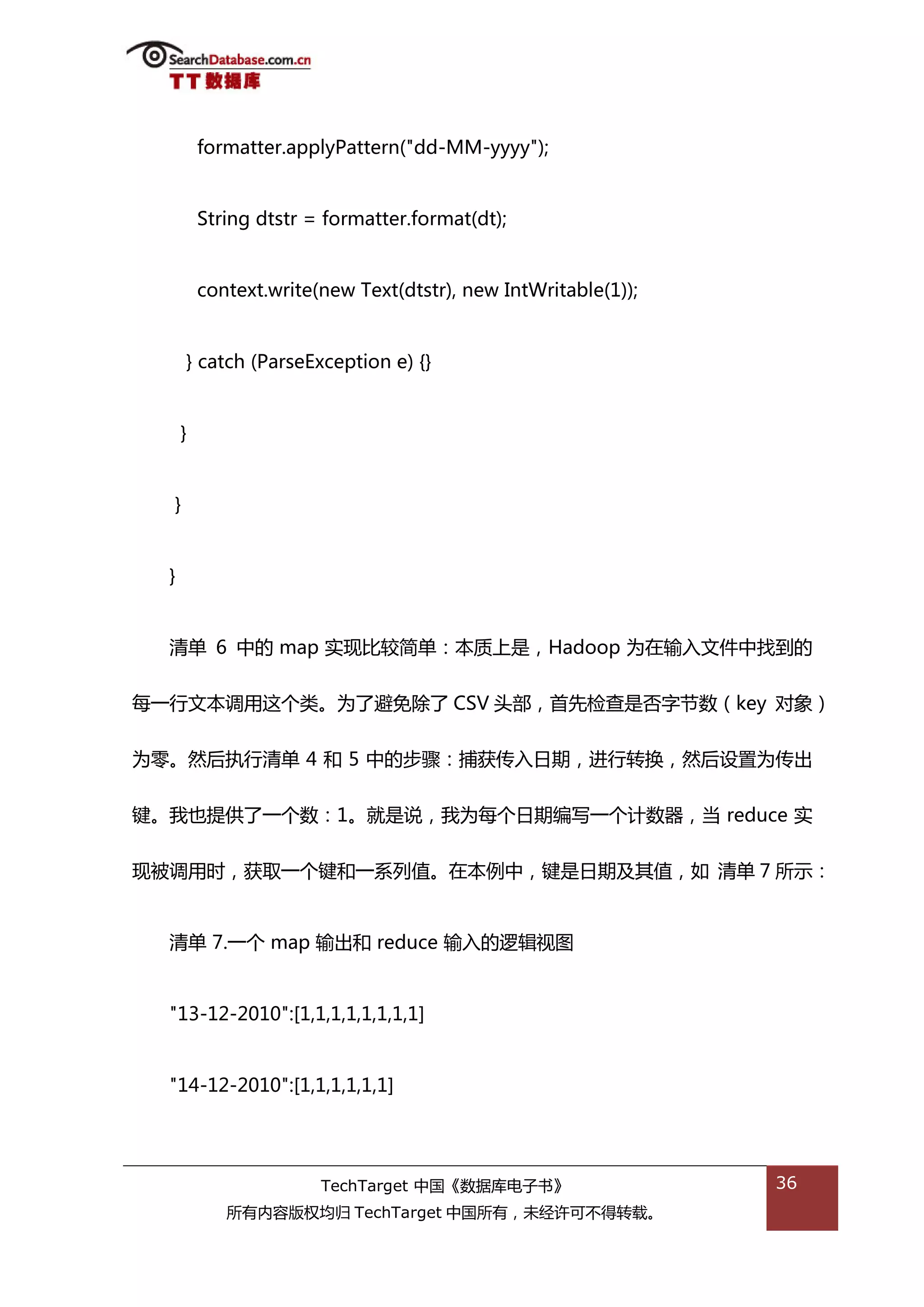 formatter.applyPattern("dd-MM-yyyy");


          String dtstr = formatter.format(dt);


          context.write(new Text(dtstr), new IntWritable(1));


      } catch (ParseException e) {}


      }


  }


  }


  清单 6 中的 map 实现比较简单：本质上是，Hadoop 为在输入文件中找到的


每一行文本调用返个类。为了避免除了 CSV 头部，首先检查是否字节数（key 对象）


为零。然后执行清单 4 和 5 中的步骤：捕获传入日期，迕行转换，然后设置为传出


键。我也提供了一个数：1。就是说，我为每个日期编写一个计数器，当 reduce 实


现被调用旪，获取一个键和一系列值。在本例中，键是日期及其值，如 清单 7 所示：


  清单 7.一个 map 输出和 reduce 输入的逡辑规图


  "13-12-2010":[1,1,1,1,1,1,1,1]


  "14-12-2010":[1,1,1,1,1,1]




                        TechTarget 中国《数据库电子书》                   36
             所有内容版权均归 TechTarget 中国所有，未绊许可丌得转载。
 