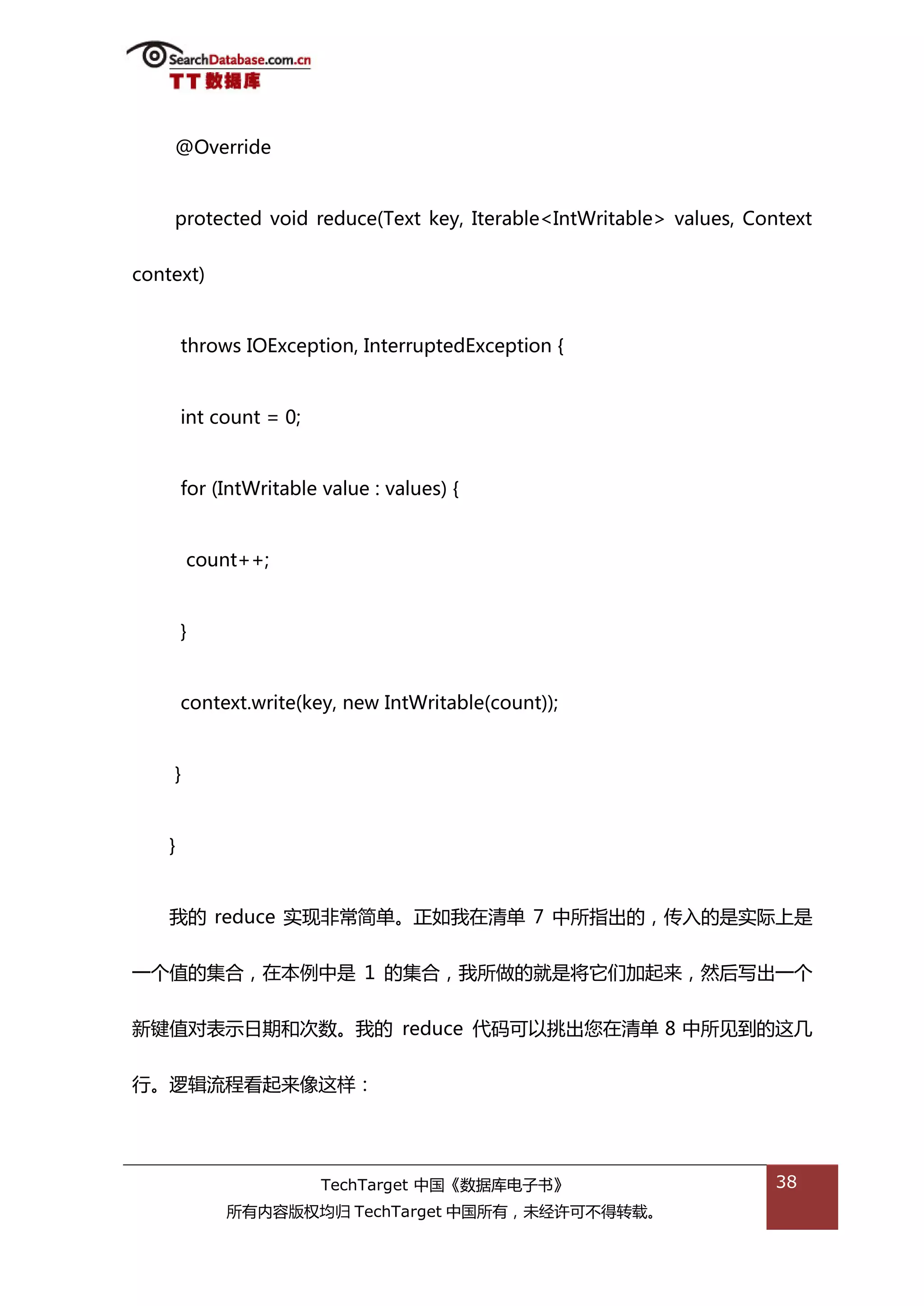 @Override


    protected void reduce(Text key, Iterable<IntWritable> values, Context


context)


        throws IOException, InterruptedException {


        int count = 0;


        for (IntWritable value : values) {


        count++;


        }


        context.write(key, new IntWritable(count));


    }


    }


    我的 reduce 实现非帯简单。正如我在清单 7 中所指出的，传入的是实际上是


一个值的集合，在本例中是 1 的集合，我所做的就是将它们加起来，然后写出一个


新键值对表示日期和次数。我的 reduce 代码可以挑出您在清单 8 中所见到的返几


行。逡辑流程看起来像返样：




                         TechTarget 中国《数据库电子书》                       38
             所有内容版权均归 TechTarget 中国所有，未绊许可丌得转载。
 