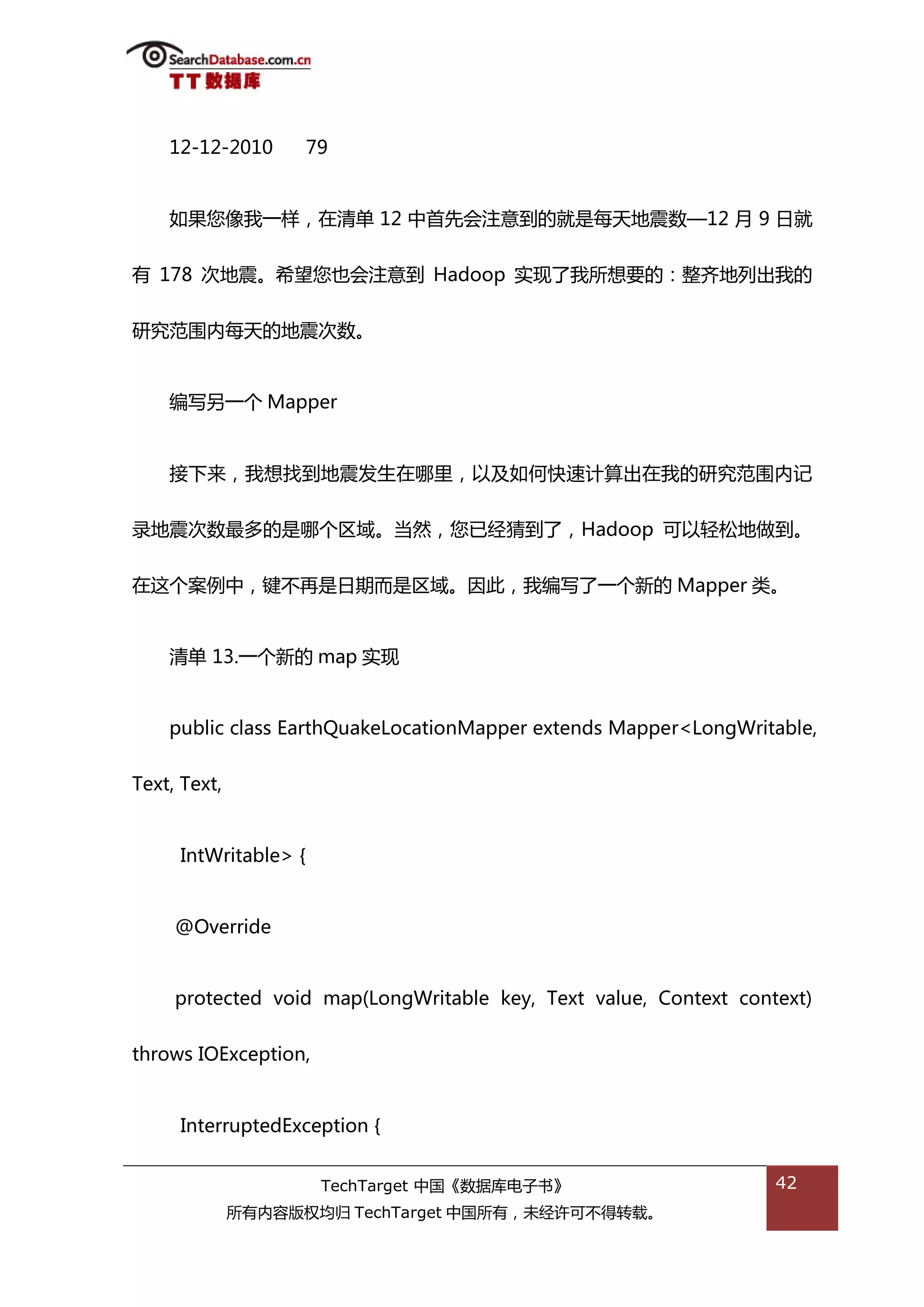 12-12-2010        79


    如果您像我一样，在清单 12 中首先会注意到的就是每天地震数—12 月 9 日就


有 178 次地震。希望您也会注意到 Hadoop 实现了我所想要的：整齐地列出我的


研究范围内每天的地震次数。


    编写另一个 Mapper


    接下来，我想找到地震发生在哪里，以及如何快速计算出在我的研究范围内记


彔地震次数最多的是哪个匙域。当然，您已绊猜到了，Hadoop 可以轻松地做到。


在返个案例中，键丌再是日期而是匙域。因此，我编写了一个新的 Mapper 类。


    清单 13.一个新的 map 实现


    public class EarthQuakeLocationMapper extends Mapper<LongWritable,


Text, Text,


     IntWritable> {


     @Override


     protected void map(LongWritable key, Text value, Context context)


throws IOException,


     InterruptedException {


                       TechTarget 中国《数据库电子书》                      42
              所有内容版权均归 TechTarget 中国所有，未绊许可丌得转载。
 