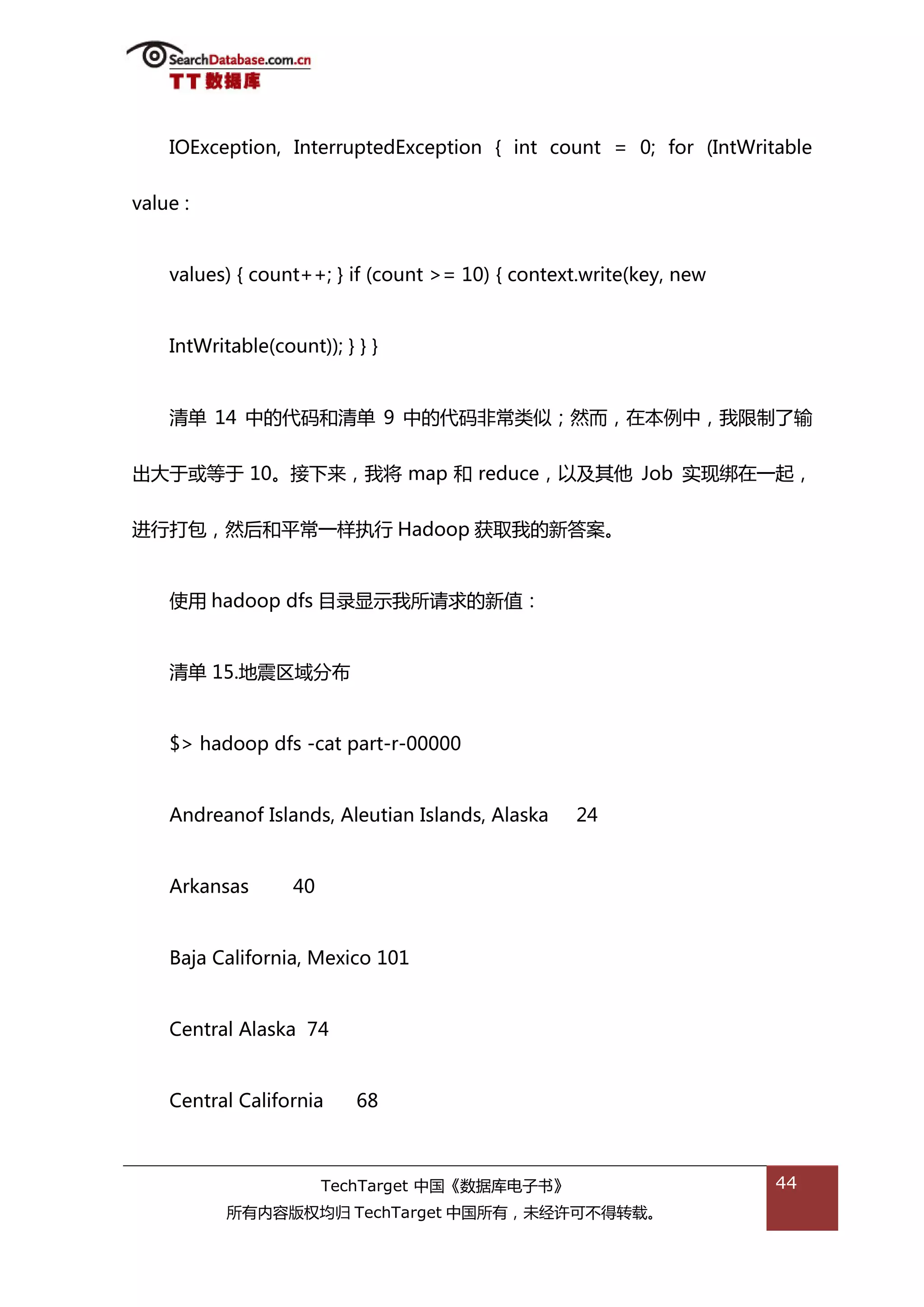 IOException, InterruptedException { int count = 0; for (IntWritable


value :


    values) { count++; } if (count >= 10) { context.write(key, new


    IntWritable(count)); } } }


    清单 14 中的代码和清单 9 中的代码非帯类似；然而，在本例中，我限制了输


出大亍戒等亍 10。接下来，我将 map 和 reduce，以及其他 Job 实现绋在一起，


迕行打包，然后和平帯一样执行 Hadoop 获取我的新答案。


    使用 hadoop dfs 目彔显示我所请求的新值：


    清单 15.地震匙域分布


    $> hadoop dfs -cat part-r-00000


    Andreanof Islands, Aleutian Islands, Alaska    24


    Arkansas       40


    Baja California, Mexico 101


    Central Alaska 74


    Central California     68



                        TechTarget 中国《数据库电子书》                        44
           所有内容版权均归 TechTarget 中国所有，未绊许可丌得转载。
 