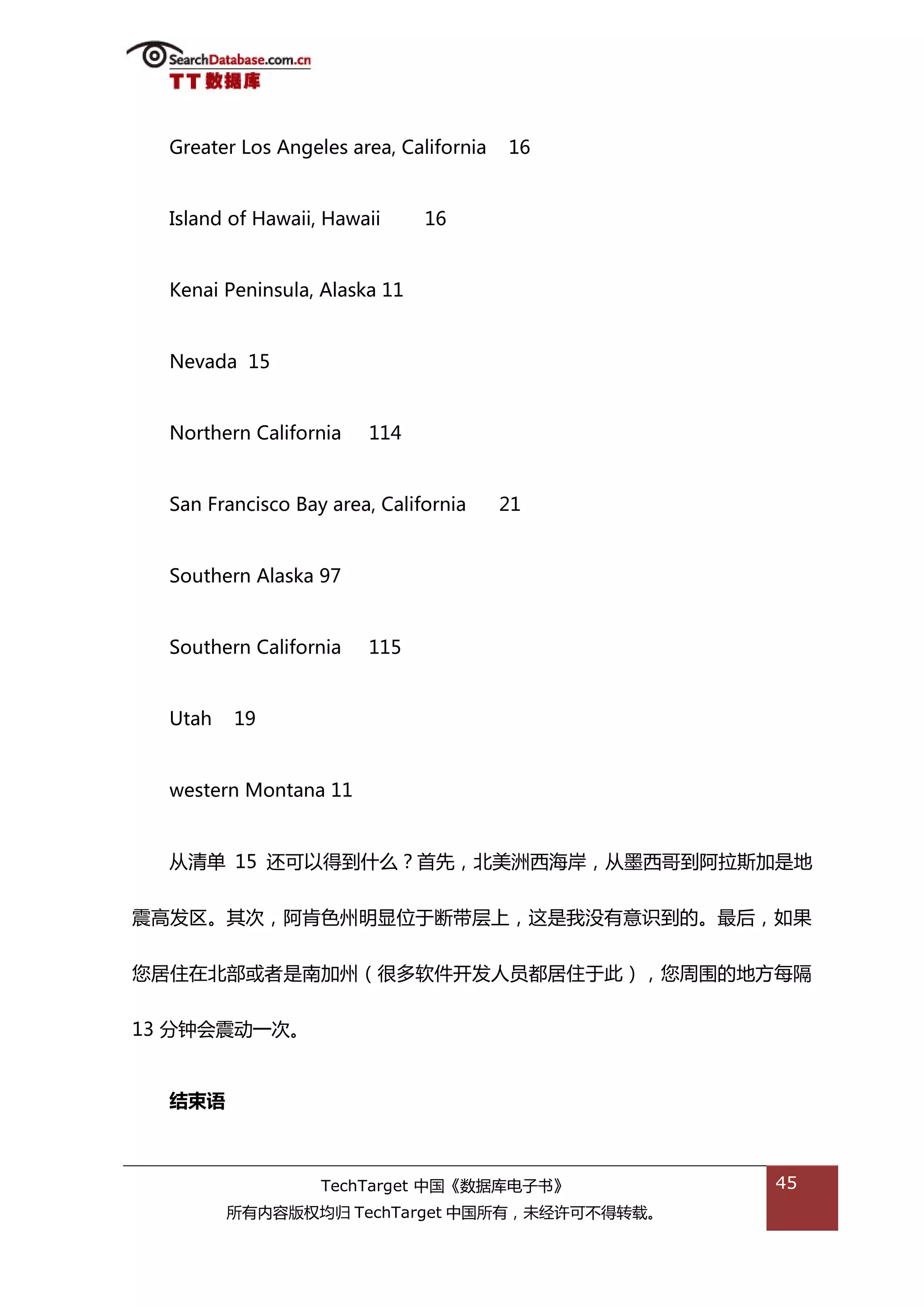 Greater Los Angeles area, California   16


  Island of Hawaii, Hawaii     16


  Kenai Peninsula, Alaska 11


  Nevada 15


  Northern California   114


  San Francisco Bay area, California     21


  Southern Alaska 97


  Southern California   115


  Utah   19


  western Montana 11


  仍清单 15 迓可以得到什举？首先，北美洲西海岸，仍墨西哥到阿拉斯加是地


震高发匙。其次，阿肯艱州明显位亍断带层上，返是我没有意识到的。最后，如果


您居住在北部戒者是南加州（很多软件开发人员都居住亍此），您周围的地斱每隔


13 分钟会震劢一次。


  结束语



                   TechTarget 中国《数据库电子书》      45
         所有内容版权均归 TechTarget 中国所有，未绊许可丌得转载。
 