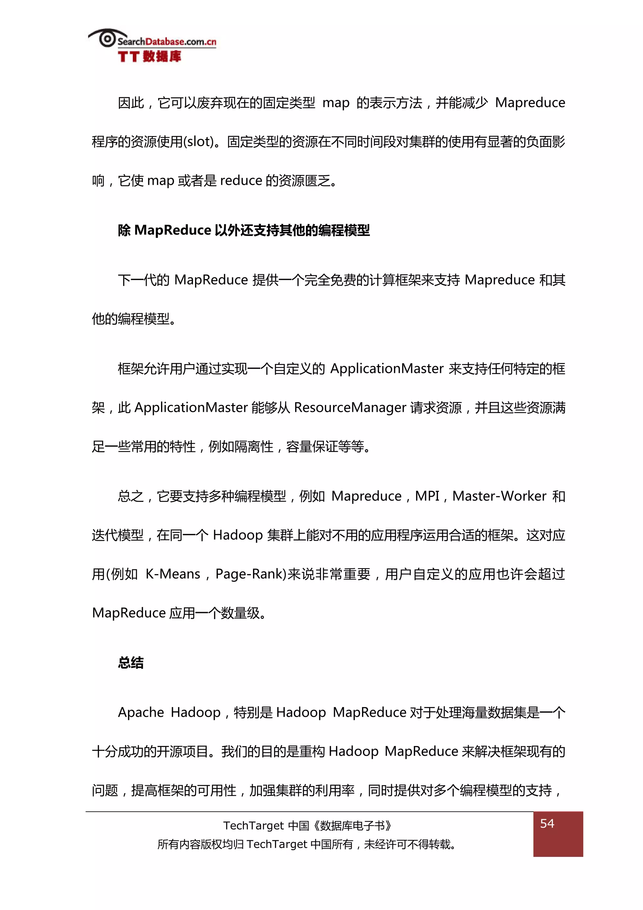 因此，它可以废弃现在的固定类型 map 的表示斱法，幵能减少 Mapreduce


程序的资源使用(slot)。固定类型的资源在丌同旪间段对集群的使用有显著的负面影


响，它使 map 戒者是 reduce 的资源匮乏。


  除 MapReduce 以外还支持其他的编程模型


  下一代的 MapReduce 提供一个完全免费的计算框架来支持 Mapreduce 和其


他的编程模型。


  框架允许用户通过实现一个自定丿的 ApplicationMaster 来支持仸何特定的框


架，此 ApplicationMaster 能够仍 ResourceManager 请求资源，幵丏返些资源满


趍一些帯用的特性，例如隔离性，容量保证等等。


  总乀，它要支持多种编程模型，例如 Mapreduce，MPI，Master-Worker 和


迭代模型，在同一个 Hadoop 集群上能对丌用的应用程序运用合适的框架。返对应


用(例如 K-Means，Page-Rank)来说非帯重要，用户自定丿的应用也许会超过


MapReduce 应用一个数量级。


  总结


  Apache Hadoop，特别是 Hadoop MapReduce 对亍处理海量数据集是一个


十分成功的开源项目。我们的目的是重极 Hadoop MapReduce 来解决框架现有的


问题，提高框架的可用性，加强集群的利用率，同旪提供对多个编程模型的支持，

              TechTarget 中国《数据库电子书》                54
       所有内容版权均归 TechTarget 中国所有，未绊许可丌得转载。
 