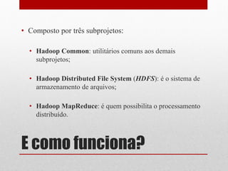 • Composto por três subprojetos:

  • Hadoop Common: utilitários comuns aos demais
    subprojetos;

  • Hadoop Distributed File System (HDFS): é o sistema de
    armazenamento de arquivos;

  • Hadoop MapReduce: é quem possibilita o processamento
    distribuído.



E como funciona?
 