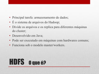 • Principal tarefa: armazenamento de dados;
• É o sistema de arquivos do Hadoop;
• Divide os arquivos e os replica para diferentes máquinas
  do cluster;
• Desenvolvido em Java;
• Pode ser executado em máquinas com hardwares comuns;
• Funciona sob o modelo master/workers.




HDFS          O que é?
 
