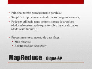 • Principal tarefa: processamento paralelo;
• Simplifica o processamento de dados em grande escala;
• Pode ser utilizado tanto sobre sistemas de arquivos
  (dados não-estruturado) quanto sobre bancos de dados
  (dados estruturados);

• Processamento composto de duas fases:
  • Map (mapear)
  • Reduce (reduzir, simplifcar)



MapReduce                      O que é?
 