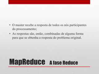 • O master recebe a resposta de todos os nós participantes
  do processamento;
• As respostas são, então, combinadas de alguma forma
  para que se obtenha a resposta do problema original.




MapReduce                     A fase Reduce
 