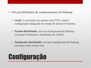 • Três possibilidades de comportamento do Hadoop:

  • Local: é executado em apenas uma JVM, sendo a
    configuração adequada em tempo de desenvolvimento;

  • Pseudo-distribuído: serviços background do Hadoop
    executam localmente, simulando um cluster;

  • Totalmente distribuído: serviços background do Hadoop
    executam num cluster real.



Configuração
 