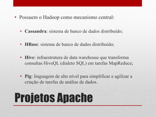 • Possuem o Hadoop como mecanismo central:

  • Cassandra: sistema de banco de dados distribuído;

  • HBase: sistema de banco de dados distribuído;

  • Hive: infraestrutura de data warehouse que transforma
    consultas HiveQL (dialeto SQL) em tarefas MapReduce;

  • Pig: linguagem de alto nível para simplificar e agilizar a
    criação de tarefas de análise de dados.


Projetos Apache
 