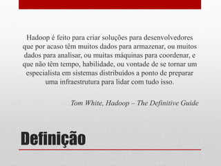 Hadoop é feito para criar soluções para desenvolvedores
que por acaso têm muitos dados para armazenar, ou muitos
dados para analisar, ou muitas máquinas para coordenar, e
que não têm tempo, habilidade, ou vontade de se tornar um
 especialista em sistemas distribuídos a ponto de preparar
       uma infraestrutura para lidar com tudo isso.

               Tom White, Hadoop – The Definitive Guide




Definição
 