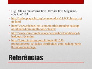 • Big Data na plataforma Java. Revista Java Magazine,
  edição nº 103
• http://hadoop.apache.org/common/docs/r1.0.3/cluster_set
  up.html
• http://www.michael-noll.com/tutorials/running-hadoop-
  on-ubuntu-linux-multi-node-cluster/
• http://www.ibm.com/developerworks/br/cloud/library/l-
  hadoop-1/?ca=drs-
• http://forum.imasters.com.br/topic/411551-
  processamento-de-dados-distribuidos-com-hadoop-parte-
  02-indo-mais-longe/


Referências
 