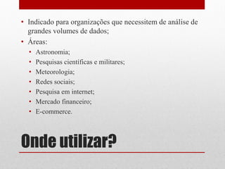 • Indicado para organizações que necessitem de análise de
  grandes volumes de dados;
• Áreas:
  •   Astronomia;
  •   Pesquisas científicas e militares;
  •   Meteorologia;
  •   Redes sociais;
  •   Pesquisa em internet;
  •   Mercado financeiro;
  •   E-commerce.



Onde utilizar?
 