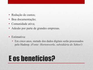 •   Redução de custos;
•   Boa documentação;
•   Comunidade ativa;
•   Adesão por parte de grandes empresas.

• Estimativa:
    • Em cinco anos, metade dos dados digitais serão processados
      pelo Hadoop. (Fonte: Hortonworks, subsidiária do Yahoo!)




E os benefícios?
 