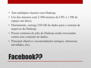 • Tem múltiplos clusters com Hadoop;
• Um dos maiores com 2.500 núcleos de CPU e 1 PB de
  espaço em disco;
• Diariamente, carrega 250 GB de dados para o sistema de
  arquivos do Hadoop;
• Possui centenas de jobs do Hadoop sendo executadas
  contra esse conjunto de dados;
• Principal objetivo: recomendações (amigos, interesses,
  atividades, etc).



Facebook??
 