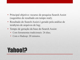 • Principal objetivo: recurso de pesquisa Search Assist
  (sugestões de resultado em tempo real);
• Resultado do Search Assist é gerado pela análise de
  terabytes de arquivos de log;
• Tempo de geração da base do Search Assist:
  • Com ferramentas tradicionais: 26 dias;
  • Com o Hadoop: 20 minutos.




Yahoo!?
 
