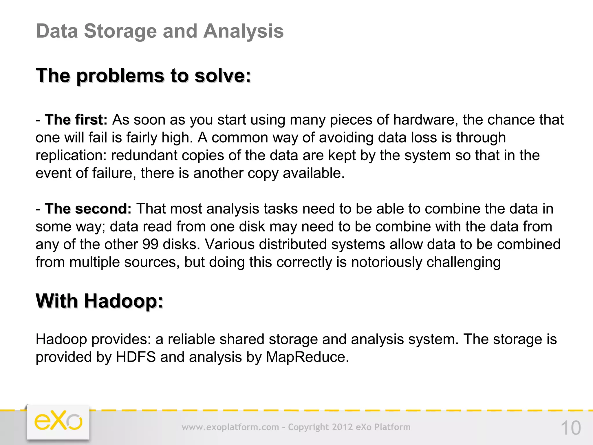 Data Storage and Analysis

The problems to solve:

- The first: As soon as you start using many pieces of hardware, the chance that
       first
one will fail is fairly high. A common way of avoiding data loss is through
replication: redundant copies of the data are kept by the system so that in the
event of failure, there is another copy available.

- The second: That most analysis tasks need to be able to combine the data in
      second
some way; data read from one disk may need to be combine with the data from
any of the other 99 disks. Various distributed systems allow data to be combined
from multiple sources, but doing this correctly is notoriously challenging

With Hadoop:
Hadoop provides: a reliable shared storage and analysis system. The storage is
provided by HDFS and analysis by MapReduce.



                      www.exoplatform.com - Copyright 2012 eXo Platform          10
 