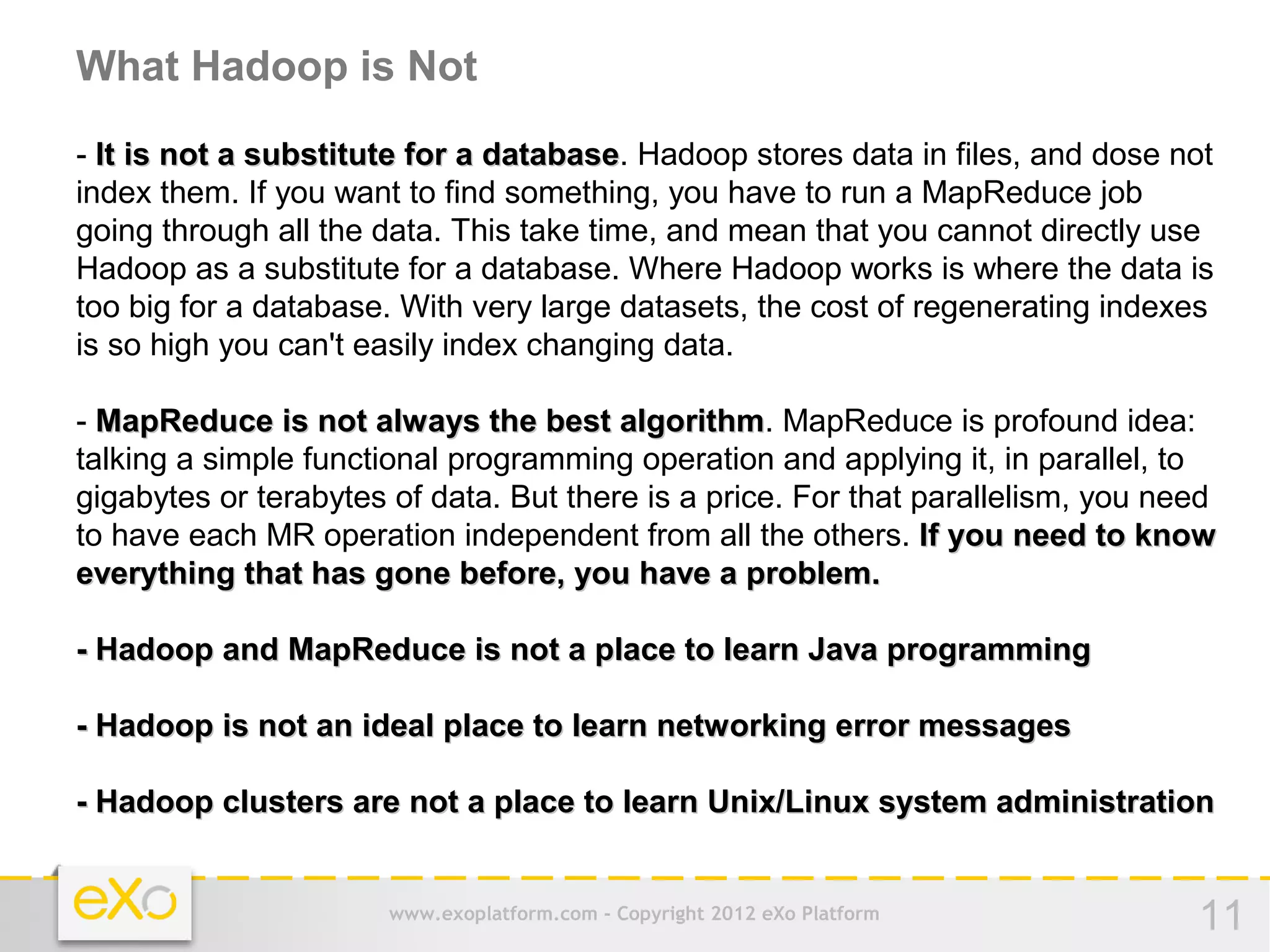 What Hadoop is Not
- It is not a substitute for a database. Hadoop stores data in files, and dose not
                               database
index them. If you want to find something, you have to run a MapReduce job
going through all the data. This take time, and mean that you cannot directly use
Hadoop as a substitute for a database. Where Hadoop works is where the data is
too big for a database. With very large datasets, the cost of regenerating indexes
is so high you can't easily index changing data.

- MapReduce is not always the best algorithm. MapReduce is profound idea:
                                        algorithm
talking a simple functional programming operation and applying it, in parallel, to
gigabytes or terabytes of data. But there is a price. For that parallelism, you need
to have each MR operation independent from all the others. If you need to know
everything that has gone before, you have a problem.

- Hadoop and MapReduce is not a place to learn Java programming

- Hadoop is not an ideal place to learn networking error messages

- Hadoop clusters are not a place to learn Unix/Linux system administration


                       www.exoplatform.com - Copyright 2012 eXo Platform          11
 