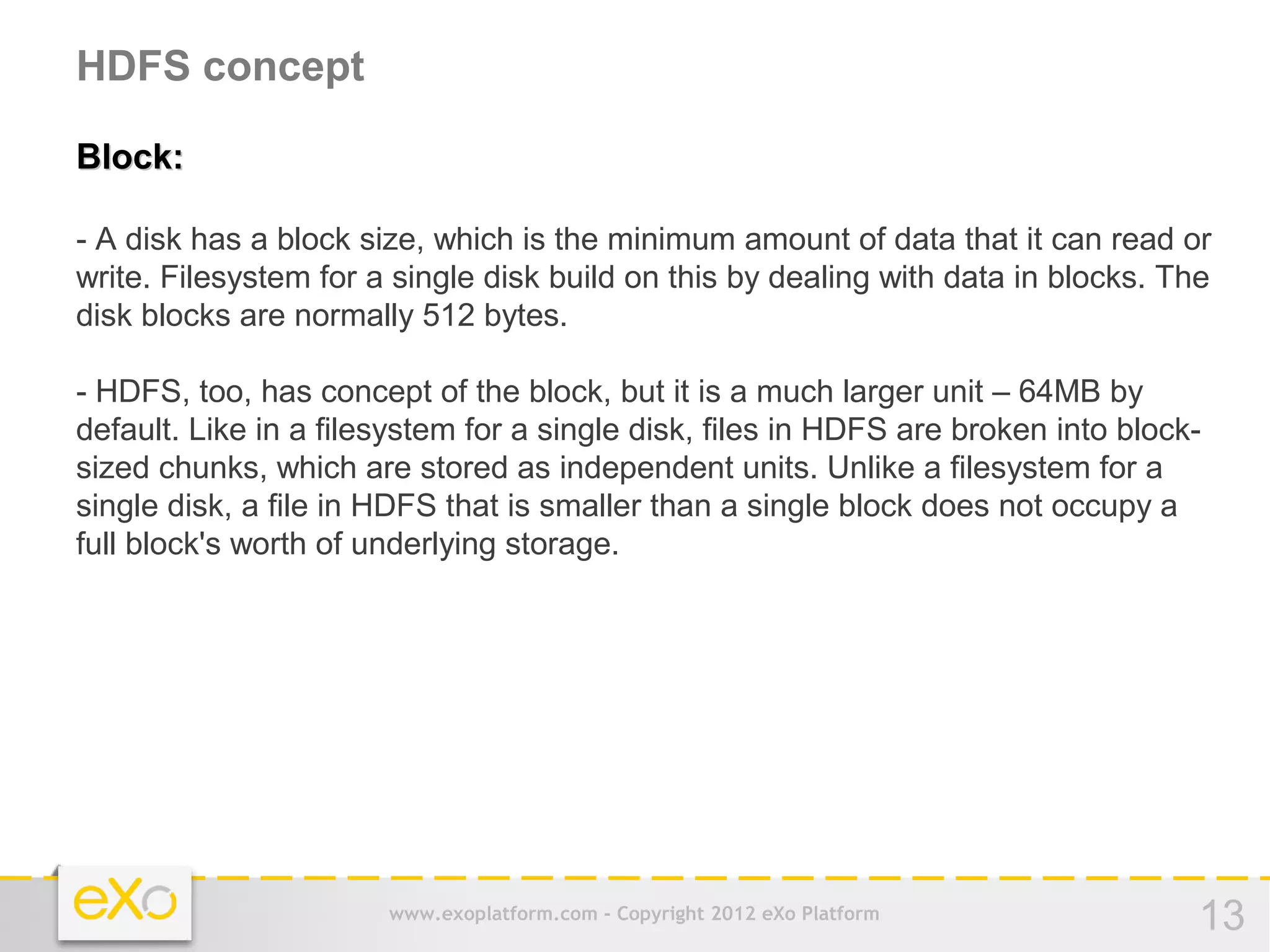 HDFS concept

Block:

- A disk has a block size, which is the minimum amount of data that it can read or
write. Filesystem for a single disk build on this by dealing with data in blocks. The
disk blocks are normally 512 bytes.

- HDFS, too, has concept of the block, but it is a much larger unit – 64MB by
default. Like in a filesystem for a single disk, files in HDFS are broken into block-
sized chunks, which are stored as independent units. Unlike a filesystem for a
single disk, a file in HDFS that is smaller than a single block does not occupy a
full block's worth of underlying storage.




                       www.exoplatform.com - Copyright 2012 eXo Platform            13
 