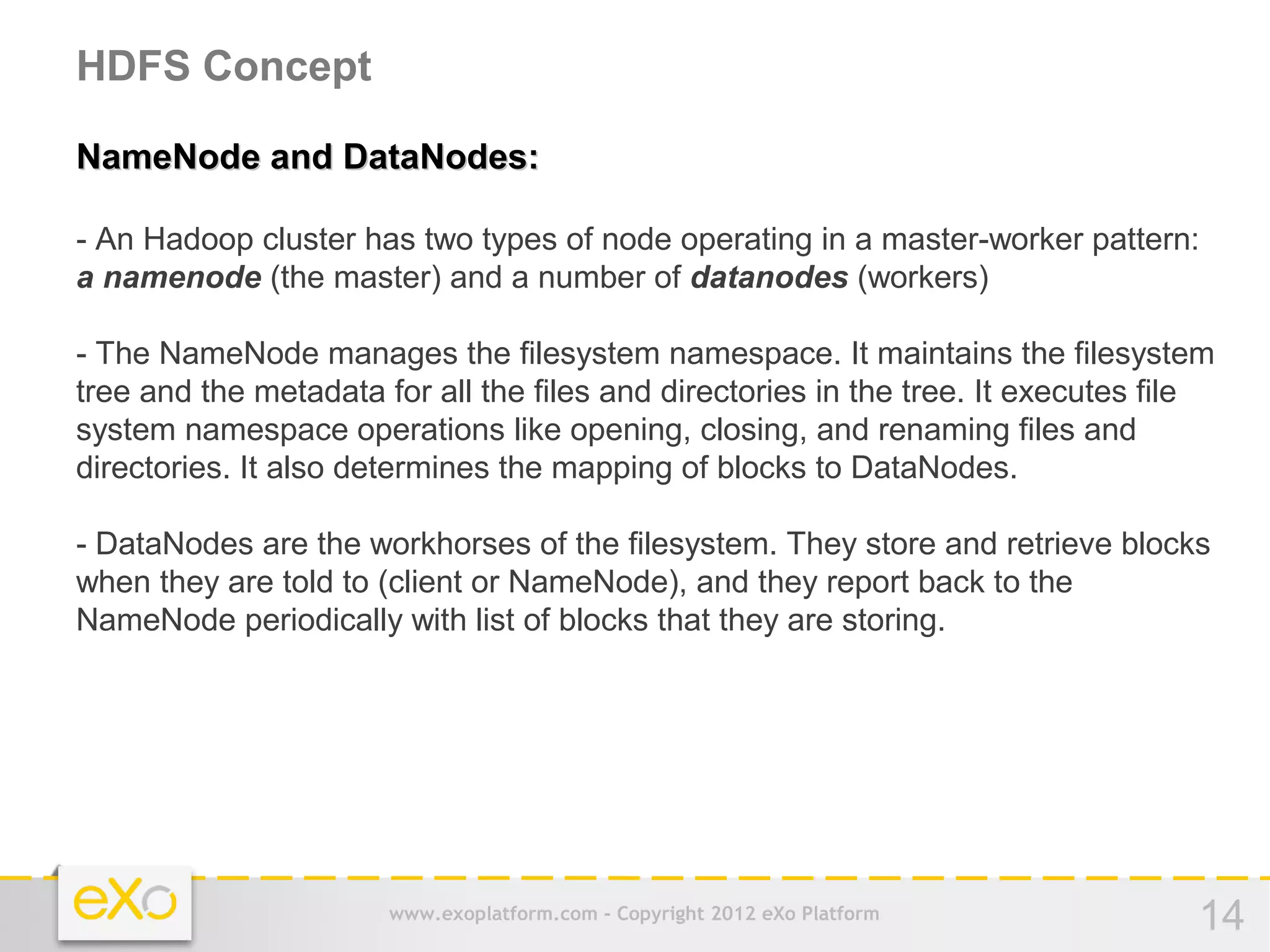 HDFS Concept

NameNode and DataNodes:

- An Hadoop cluster has two types of node operating in a master-worker pattern:
a namenode (the master) and a number of datanodes (workers)

- The NameNode manages the filesystem namespace. It maintains the filesystem
tree and the metadata for all the files and directories in the tree. It executes file
system namespace operations like opening, closing, and renaming files and
directories. It also determines the mapping of blocks to DataNodes.

- DataNodes are the workhorses of the filesystem. They store and retrieve blocks
when they are told to (client or NameNode), and they report back to the
NameNode periodically with list of blocks that they are storing.




                       www.exoplatform.com - Copyright 2012 eXo Platform           14
 
