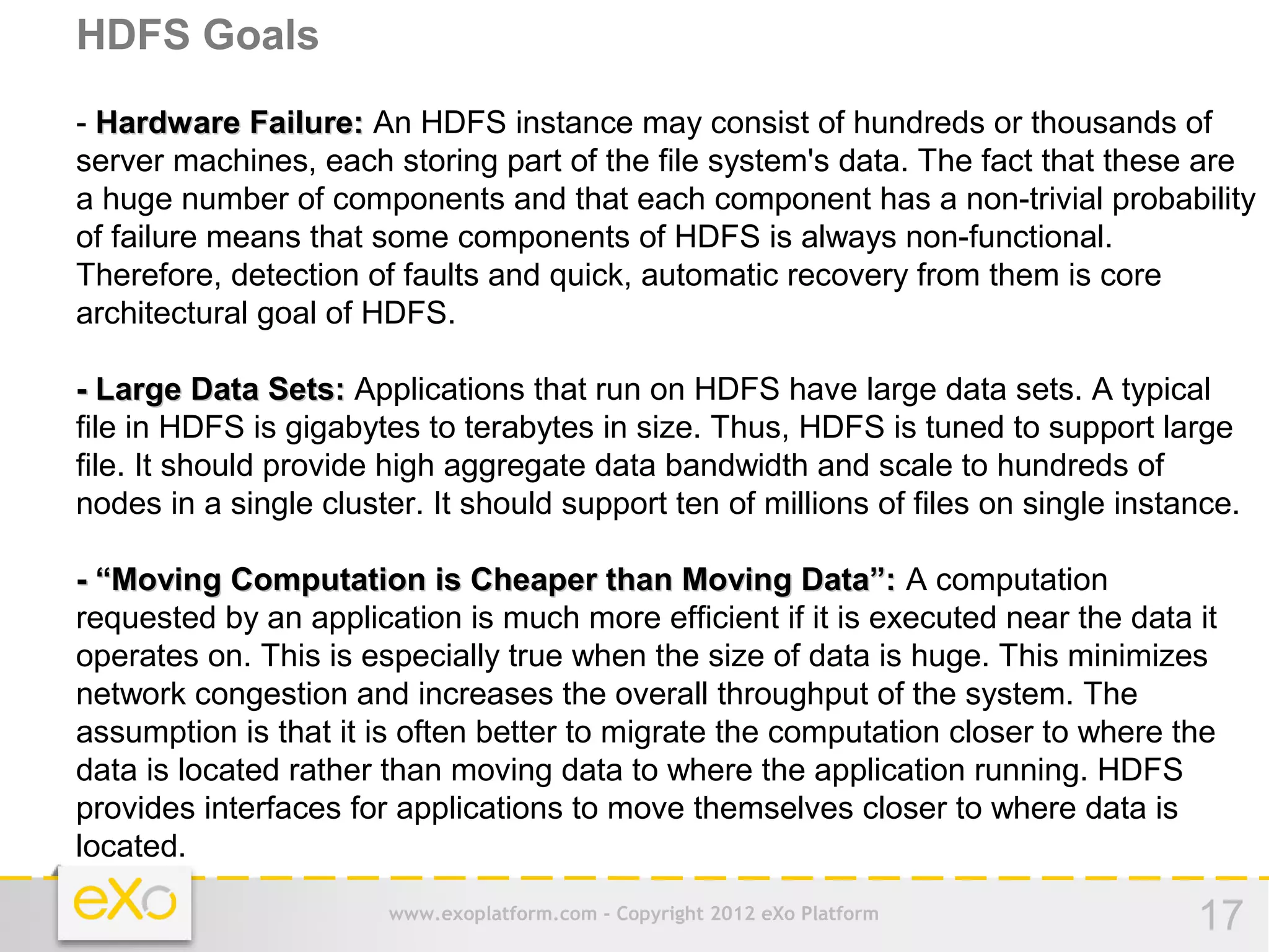 HDFS Goals
- Hardware Failure: An HDFS instance may consist of hundreds or thousands of
server machines, each storing part of the file system's data. The fact that these are
a huge number of components and that each component has a non-trivial probability
of failure means that some components of HDFS is always non-functional.
Therefore, detection of faults and quick, automatic recovery from them is core
architectural goal of HDFS.

- Large Data Sets: Applications that run on HDFS have large data sets. A typical
file in HDFS is gigabytes to terabytes in size. Thus, HDFS is tuned to support large
file. It should provide high aggregate data bandwidth and scale to hundreds of
nodes in a single cluster. It should support ten of millions of files on single instance.

- “Moving Computation is Cheaper than Moving Data”: A computation
requested by an application is much more efficient if it is executed near the data it
operates on. This is especially true when the size of data is huge. This minimizes
network congestion and increases the overall throughput of the system. The
assumption is that it is often better to migrate the computation closer to where the
data is located rather than moving data to where the application running. HDFS
provides interfaces for applications to move themselves closer to where data is
located.

                       www.exoplatform.com - Copyright 2012 eXo Platform             17
 