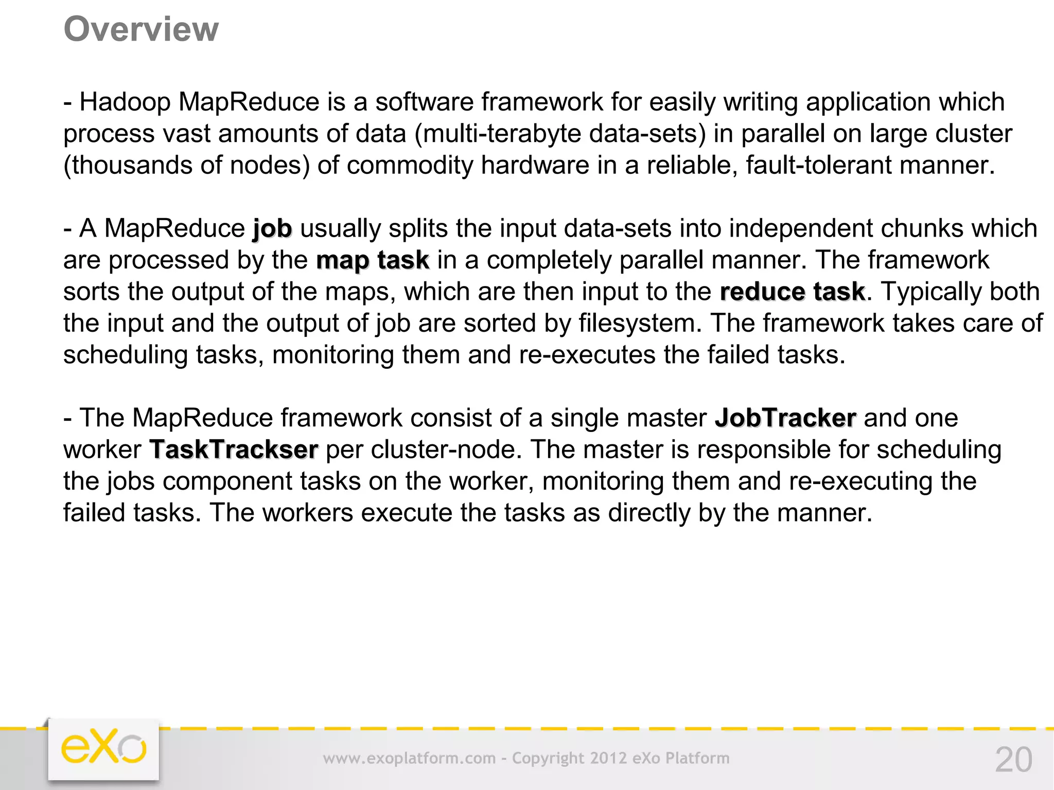 Overview
- Hadoop MapReduce is a software framework for easily writing application which
process vast amounts of data (multi-terabyte data-sets) in parallel on large cluster
(thousands of nodes) of commodity hardware in a reliable, fault-tolerant manner.

- A MapReduce job usually splits the input data-sets into independent chunks which
are processed by the map task in a completely parallel manner. The framework
sorts the output of the maps, which are then input to the reduce task. Typically both
                                                                  task
the input and the output of job are sorted by filesystem. The framework takes care of
scheduling tasks, monitoring them and re-executes the failed tasks.

- The MapReduce framework consist of a single master JobTracker and one
worker TaskTrackser per cluster-node. The master is responsible for scheduling
the jobs component tasks on the worker, monitoring them and re-executing the
failed tasks. The workers execute the tasks as directly by the manner.




                      www.exoplatform.com - Copyright 2012 eXo Platform           20
 