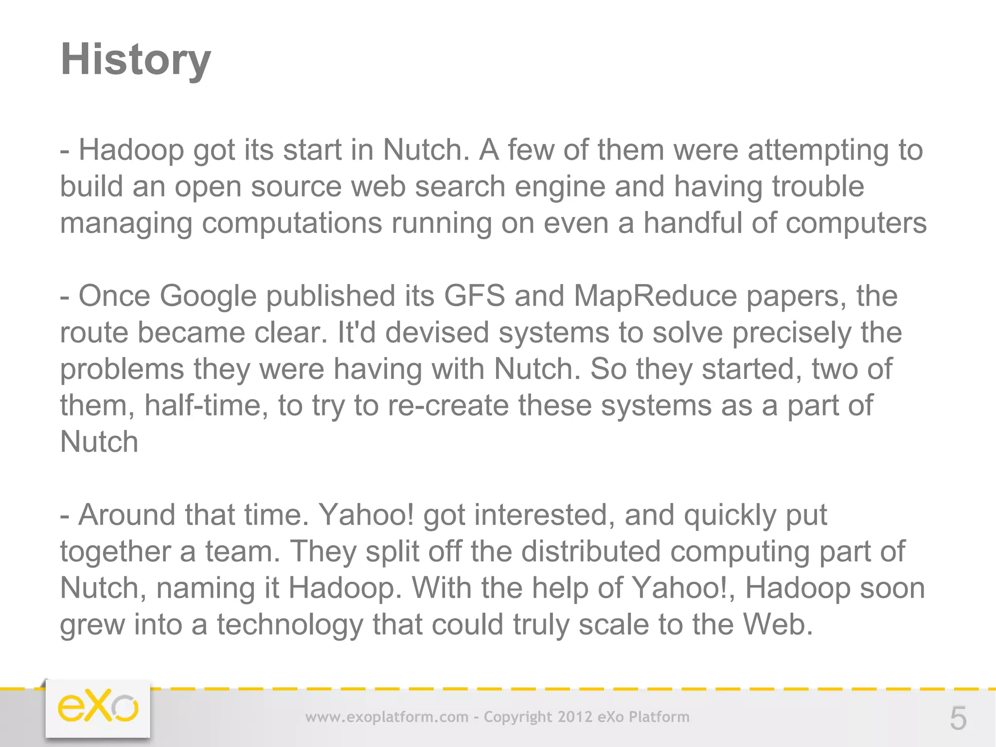 History
- Hadoop got its start in Nutch. A few of them were attempting to
build an open source web search engine and having trouble
managing computations running on even a handful of computers

- Once Google published its GFS and MapReduce papers, the
route became clear. It'd devised systems to solve precisely the
problems they were having with Nutch. So they started, two of
them, half-time, to try to re-create these systems as a part of
Nutch

- Around that time. Yahoo! got interested, and quickly put
together a team. They split off the distributed computing part of
Nutch, naming it Hadoop. With the help of Yahoo!, Hadoop soon
grew into a technology that could truly scale to the Web.

                  www.exoplatform.com - Copyright 2012 eXo Platform   5
 