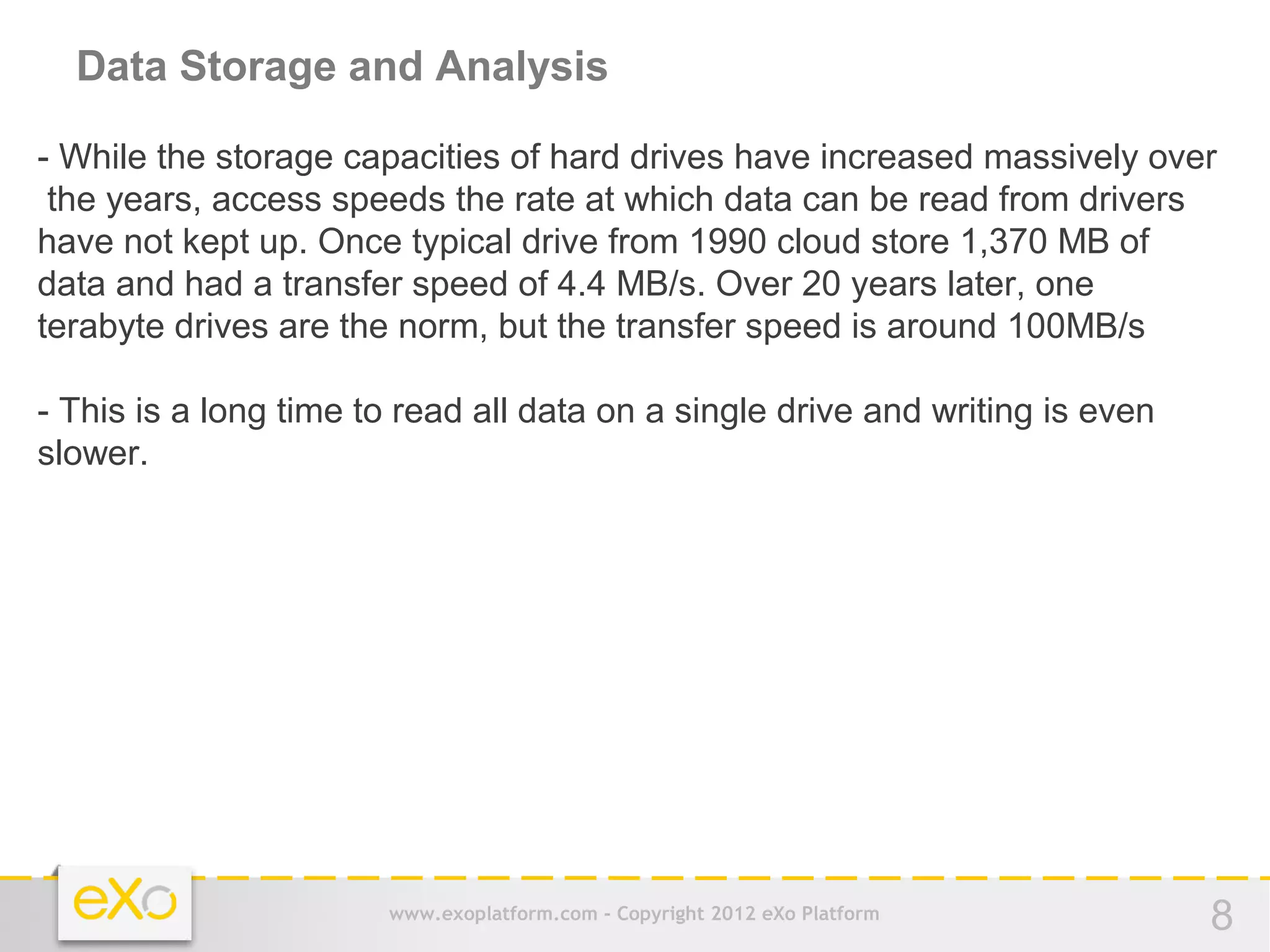 Data Storage and Analysis

- While the storage capacities of hard drives have increased massively over
 the years, access speeds the rate at which data can be read from drivers
have not kept up. Once typical drive from 1990 cloud store 1,370 MB of
data and had a transfer speed of 4.4 MB/s. Over 20 years later, one
terabyte drives are the norm, but the transfer speed is around 100MB/s

- This is a long time to read all data on a single drive and writing is even
slower.




                       www.exoplatform.com - Copyright 2012 eXo Platform       8
 