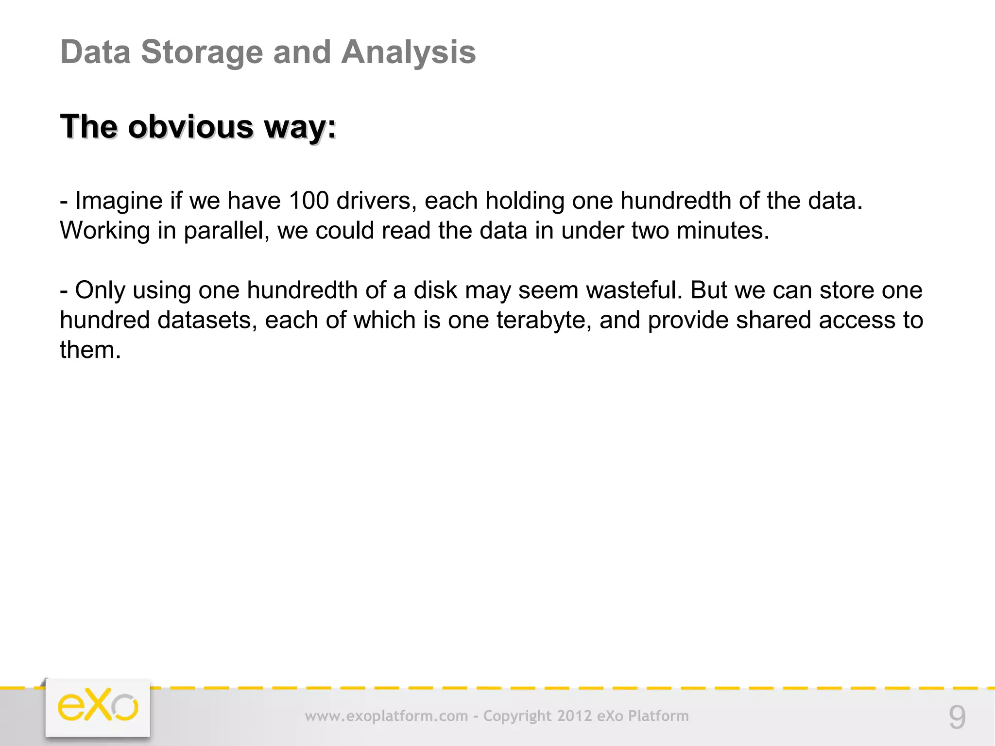 Data Storage and Analysis

The obvious way:

- Imagine if we have 100 drivers, each holding one hundredth of the data.
Working in parallel, we could read the data in under two minutes.

- Only using one hundredth of a disk may seem wasteful. But we can store one
hundred datasets, each of which is one terabyte, and provide shared access to
them.




                      www.exoplatform.com - Copyright 2012 eXo Platform         9
 