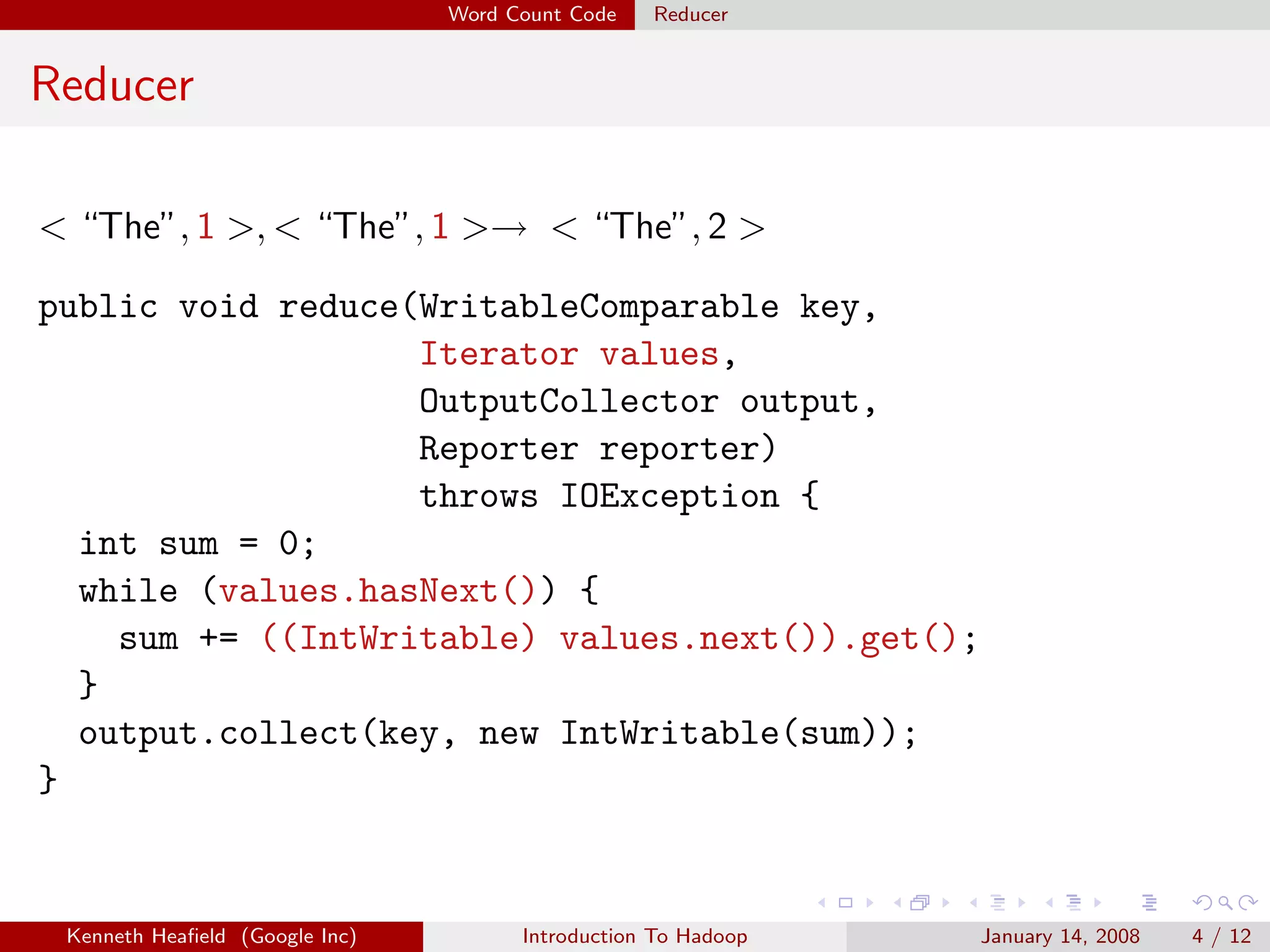 Word Count Code   Reducer


Reducer

< “The”, 1 >, < “The”, 1 >→ < “The”, 2 >

public void reduce(WritableComparable key,
                   Iterator values,
                   OutputCollector output,
                   Reporter reporter)
                   throws IOException {
  int sum = 0;
  while (values.hasNext()) {
    sum += ((IntWritable) values.next()).get();
  }
  output.collect(key, new IntWritable(sum));
}


 Kenneth Heaﬁeld (Google Inc)         Introduction To Hadoop   January 14, 2008   4 / 12
 