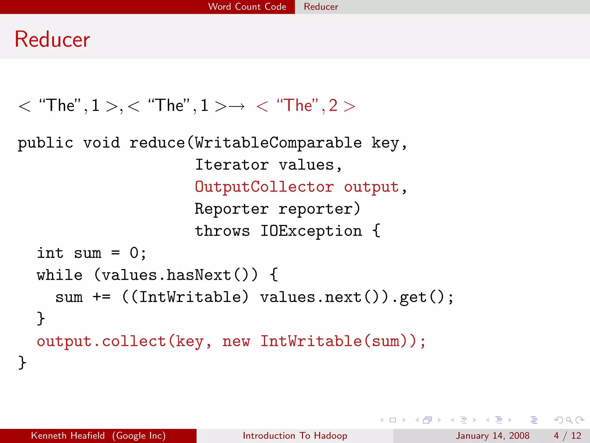 Word Count Code   Reducer


Reducer

< “The”, 1 >, < “The”, 1 >→ < “The”, 2 >

public void reduce(WritableComparable key,
                   Iterator values,
                   OutputCollector output,
                   Reporter reporter)
                   throws IOException {
  int sum = 0;
  while (values.hasNext()) {
    sum += ((IntWritable) values.next()).get();
  }
  output.collect(key, new IntWritable(sum));
}


 Kenneth Heaﬁeld (Google Inc)         Introduction To Hadoop   January 14, 2008   4 / 12
 