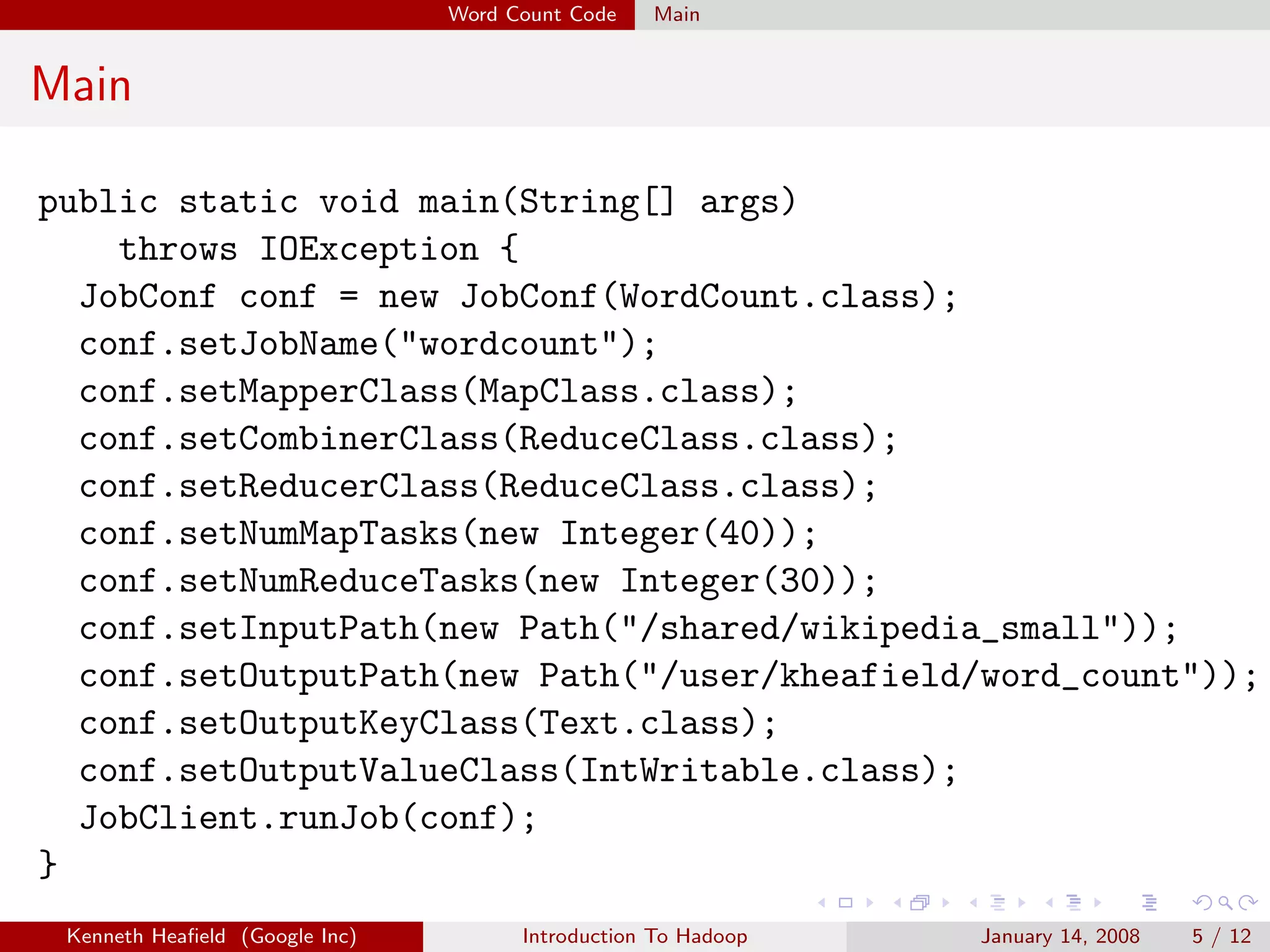 Word Count Code   Main


Main

public static void main(String[] args)
    throws IOException {
  JobConf conf = new JobConf(WordCount.class);
  conf.setJobName("wordcount");
  conf.setMapperClass(MapClass.class);
  conf.setCombinerClass(ReduceClass.class);
  conf.setReducerClass(ReduceClass.class);
  conf.setNumMapTasks(new Integer(40));
  conf.setNumReduceTasks(new Integer(30));
  conf.setInputPath(new Path("/shared/wikipedia_small"));
  conf.setOutputPath(new Path("/user/kheafield/word_count"));
  conf.setOutputKeyClass(Text.class);
  conf.setOutputValueClass(IntWritable.class);
  JobClient.runJob(conf);
}
 Kenneth Heaﬁeld (Google Inc)         Introduction To Hadoop   January 14, 2008   5 / 12
 