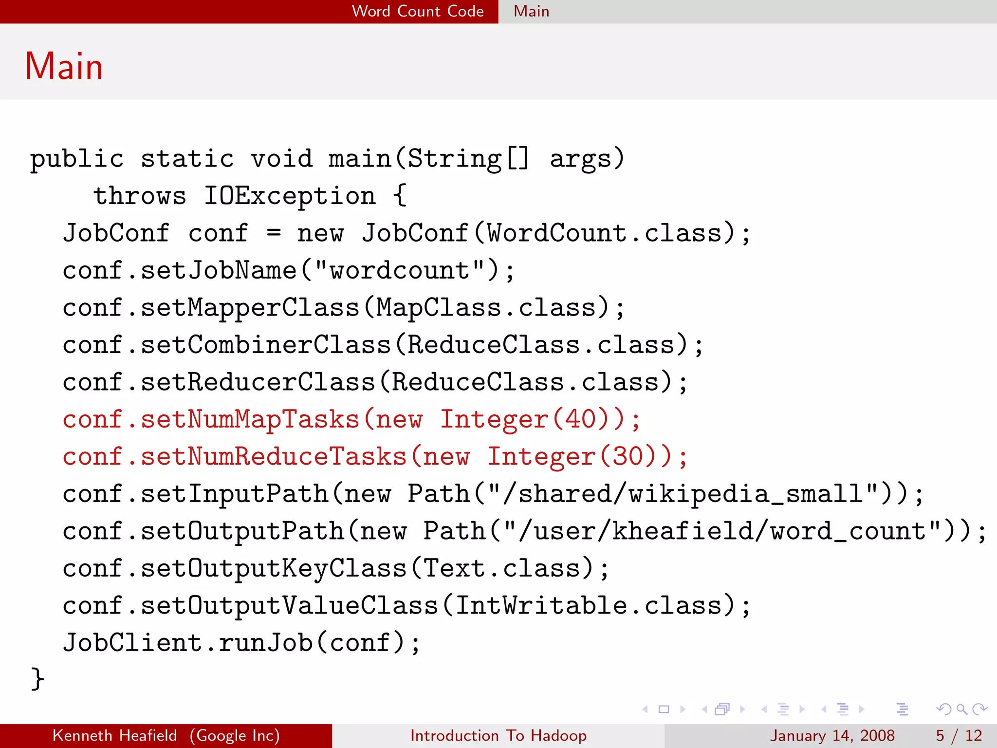 Word Count Code   Main


Main

public static void main(String[] args)
    throws IOException {
  JobConf conf = new JobConf(WordCount.class);
  conf.setJobName("wordcount");
  conf.setMapperClass(MapClass.class);
  conf.setCombinerClass(ReduceClass.class);
  conf.setReducerClass(ReduceClass.class);
  conf.setNumMapTasks(new Integer(40));
  conf.setNumReduceTasks(new Integer(30));
  conf.setInputPath(new Path("/shared/wikipedia_small"));
  conf.setOutputPath(new Path("/user/kheafield/word_count"));
  conf.setOutputKeyClass(Text.class);
  conf.setOutputValueClass(IntWritable.class);
  JobClient.runJob(conf);
}
 Kenneth Heaﬁeld (Google Inc)         Introduction To Hadoop   January 14, 2008   5 / 12
 