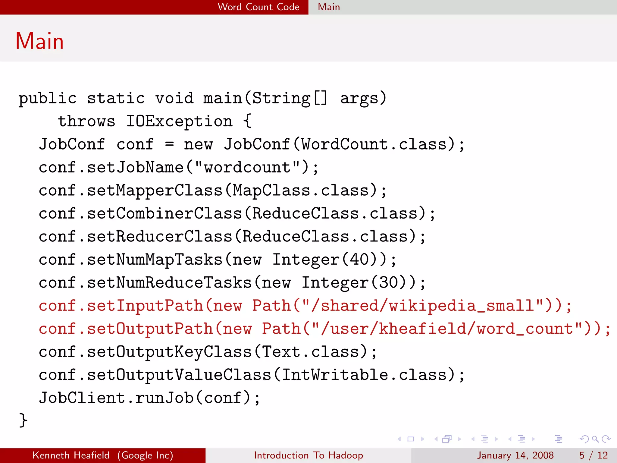 Word Count Code   Main


Main

public static void main(String[] args)
    throws IOException {
  JobConf conf = new JobConf(WordCount.class);
  conf.setJobName("wordcount");
  conf.setMapperClass(MapClass.class);
  conf.setCombinerClass(ReduceClass.class);
  conf.setReducerClass(ReduceClass.class);
  conf.setNumMapTasks(new Integer(40));
  conf.setNumReduceTasks(new Integer(30));
  conf.setInputPath(new Path("/shared/wikipedia_small"));
  conf.setOutputPath(new Path("/user/kheafield/word_count"));
  conf.setOutputKeyClass(Text.class);
  conf.setOutputValueClass(IntWritable.class);
  JobClient.runJob(conf);
}
 Kenneth Heaﬁeld (Google Inc)         Introduction To Hadoop   January 14, 2008   5 / 12
 