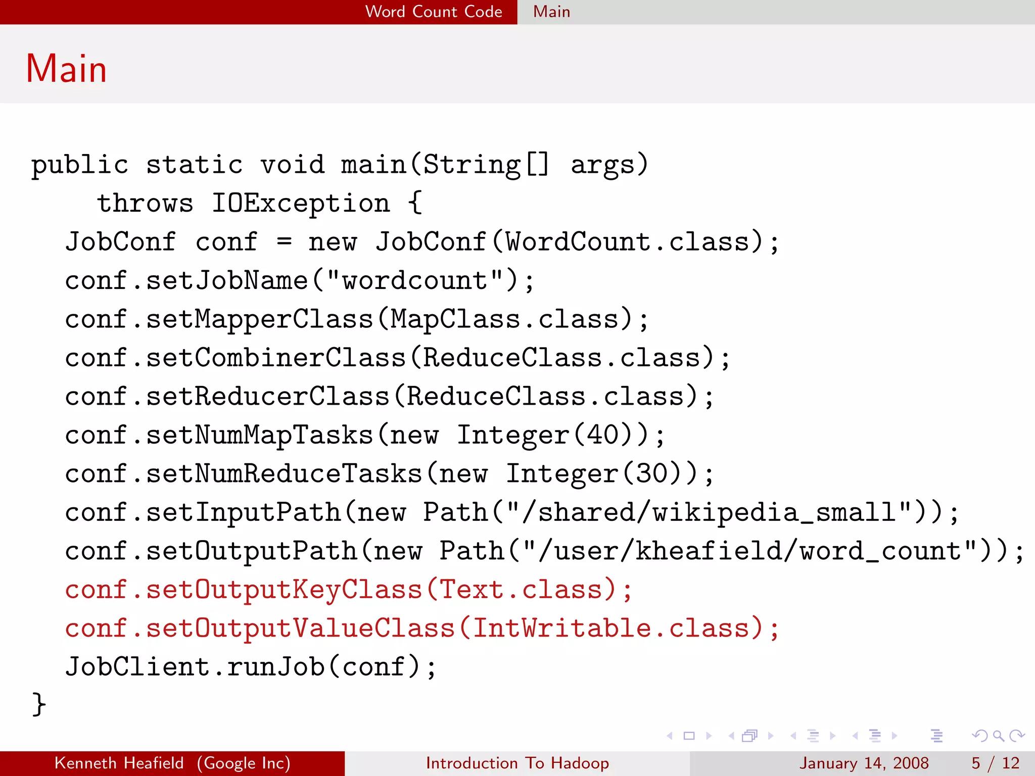 Word Count Code   Main


Main

public static void main(String[] args)
    throws IOException {
  JobConf conf = new JobConf(WordCount.class);
  conf.setJobName("wordcount");
  conf.setMapperClass(MapClass.class);
  conf.setCombinerClass(ReduceClass.class);
  conf.setReducerClass(ReduceClass.class);
  conf.setNumMapTasks(new Integer(40));
  conf.setNumReduceTasks(new Integer(30));
  conf.setInputPath(new Path("/shared/wikipedia_small"));
  conf.setOutputPath(new Path("/user/kheafield/word_count"));
  conf.setOutputKeyClass(Text.class);
  conf.setOutputValueClass(IntWritable.class);
  JobClient.runJob(conf);
}
 Kenneth Heaﬁeld (Google Inc)         Introduction To Hadoop   January 14, 2008   5 / 12
 