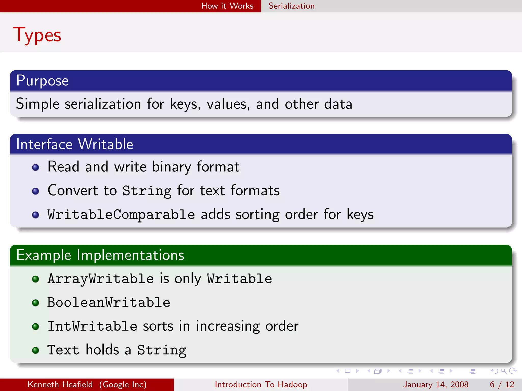 How it Works   Serialization


Types

Purpose
Simple serialization for keys, values, and other data

Interface Writable
     Read and write binary format
     Convert to String for text formats
     WritableComparable adds sorting order for keys

Example Implementations
    ArrayWritable is only Writable
     BooleanWritable
     IntWritable sorts in increasing order
     Text holds a String

 Kenneth Heaﬁeld (Google Inc)      Introduction To Hadoop      January 14, 2008   6 / 12
 